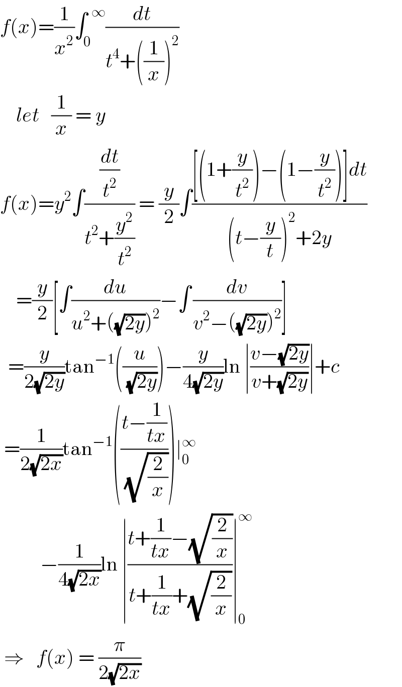 f(x)=(1/x^2 )∫_0 ^(  ∞) (dt/(t^4 +((1/x))^2 ))      let   (1/x) = y  f(x)=y^2 ∫((dt/t^2 )/(t^2 +(y^2 /t^2 ))) = (y/2)∫(([(1+(y/t^2 ))−(1−(y/t^2 ))]dt)/((t−(y/t))^2 +2y))      =(y/2)[∫(du/(u^2 +((√(2y)))^2 ))−∫^  (dv/(v^2 −((√(2y)))^2 ))]    =(y/(2(√(2y))))tan^(−1) ((u/(√(2y))))−(y/(4(√(2y))))ln ∣((v−(√(2y)))/(v+(√(2y))))∣+c   =(1/(2(√(2x))))tan^(−1) (((t−(1/(tx)))/(√(2/x))))∣_0 ^∞             −(1/(4(√(2x))))ln ∣((t+(1/(tx))−(√(2/x)))/(t+(1/(tx))+(√(2/x))))∣_0 ^∞    ⇒   f(x) = (π/(2(√(2x))))   