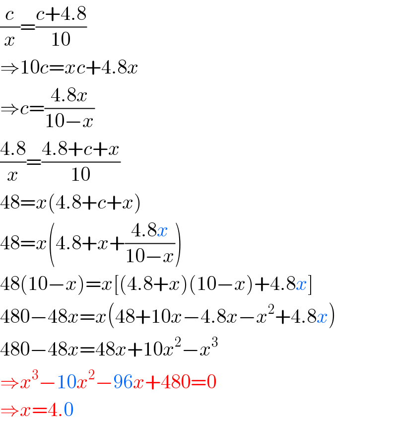 (c/x)=((c+4.8)/(10))  ⇒10c=xc+4.8x  ⇒c=((4.8x)/(10−x))  ((4.8)/x)=((4.8+c+x)/(10))  48=x(4.8+c+x)  48=x(4.8+x+((4.8x)/(10−x)))  48(10−x)=x[(4.8+x)(10−x)+4.8x]  480−48x=x(48+10x−4.8x−x^2 +4.8x)  480−48x=48x+10x^2 −x^3   ⇒x^3 −10x^2 −96x+480=0  ⇒x=4.0  