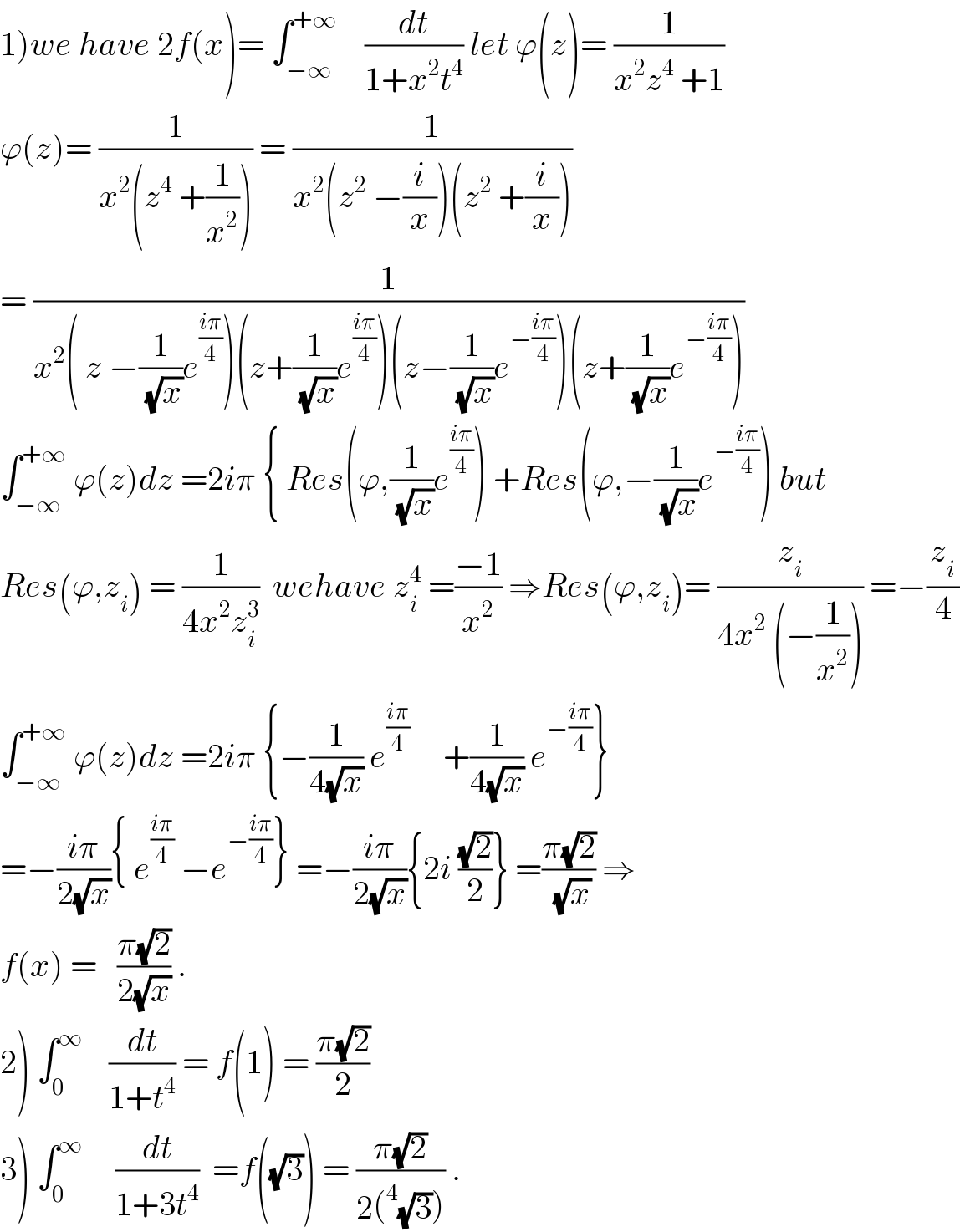 1)we have 2f(x)= ∫_(−∞) ^(+∞)     (dt/(1+x^2 t^4 )) let ϕ(z)= (1/(x^2 z^4  +1))  ϕ(z)= (1/(x^2 (z^4  +(1/x^2 )))) = (1/(x^2 (z^2  −(i/x))(z^2  +(i/x))))  = (1/(x^2 ( z −(1/(√x))e^((iπ)/4) )(z+(1/(√x))e^((iπ)/4) )(z−(1/(√x))e^(−((iπ)/4)) )(z+(1/(√x))e^(−((iπ)/4)) )))  ∫_(−∞) ^(+∞)  ϕ(z)dz =2iπ { Res(ϕ,(1/(√x))e^((iπ)/4) ) +Res(ϕ,−(1/(√x))e^(−((iπ)/4)) ) but  Res(ϕ,z_i ) = (1/(4x^2 z_i ^3 ))  wehave z_i ^4  =((−1)/x^2 ) ⇒Res(ϕ,z_i )= (z_i /(4x^2  (−(1/x^2 )))) =−(z_i /4)  ∫_(−∞) ^(+∞)  ϕ(z)dz =2iπ {−(1/(4(√x))) e^((iπ)/4)      +(1/(4(√x))) e^(−((iπ)/4)) }  =−((iπ)/(2(√x))){ e^((iπ)/4)  −e^(−((iπ)/4)) } =−((iπ)/(2(√x))){2i ((√2)/2)} =((π(√2))/(√x)) ⇒  f(x) =   ((π(√2))/(2(√x))) .  2) ∫_0 ^∞     (dt/(1+t^4 )) = f(1) = ((π(√2))/2)  3) ∫_0 ^∞      (dt/(1+3t^4 ))  =f((√3)) = ((π(√2))/(2(^4 (√3)))) .  