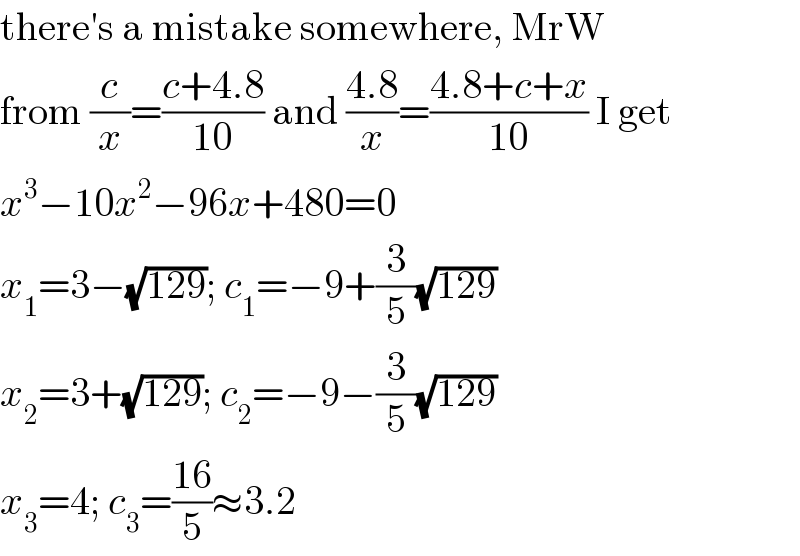 there′s a mistake somewhere, MrW  from (c/x)=((c+4.8)/(10)) and ((4.8)/x)=((4.8+c+x)/(10)) I get  x^3 −10x^2 −96x+480=0  x_1 =3−(√(129)); c_1 =−9+(3/5)(√(129))  x_2 =3+(√(129)); c_2 =−9−(3/5)(√(129))  x_3 =4; c_3 =((16)/5)≈3.2  