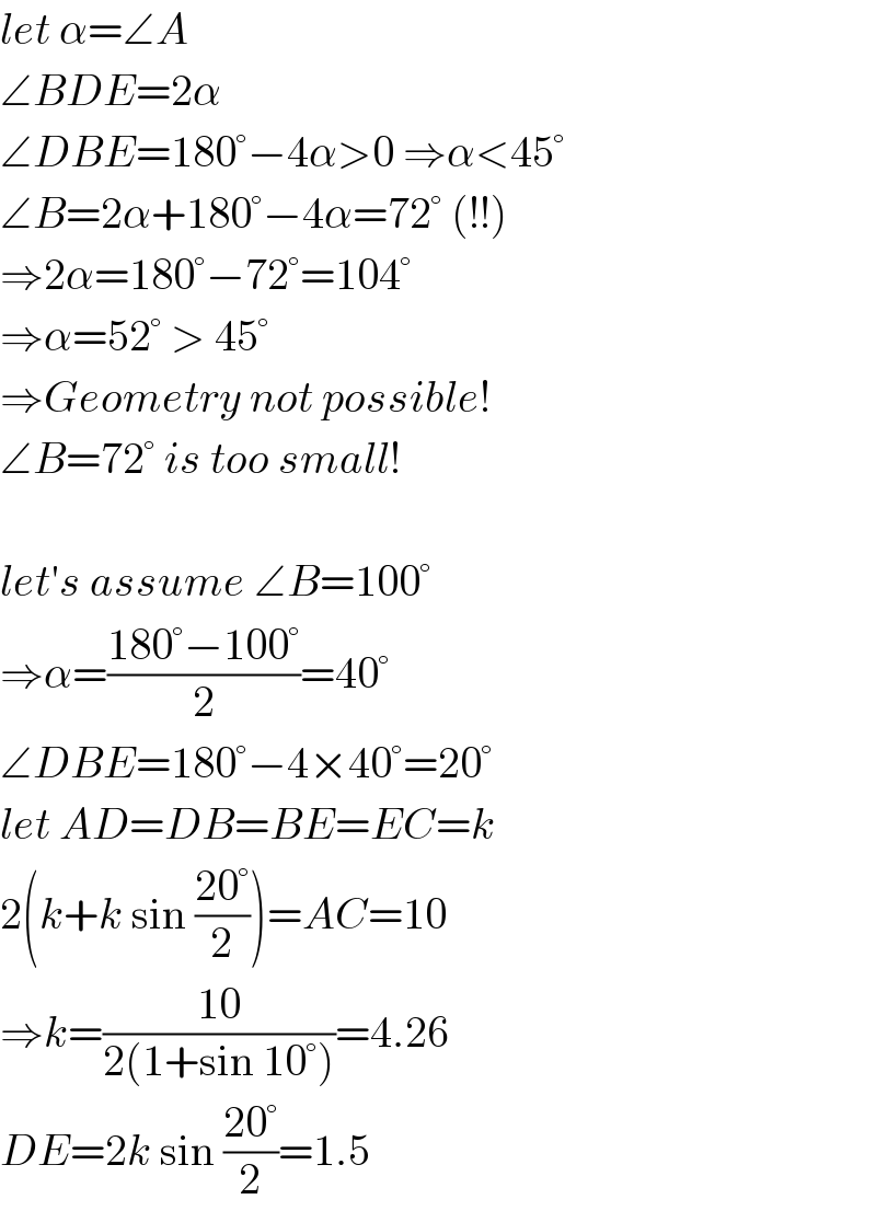 let α=∠A  ∠BDE=2α  ∠DBE=180°−4α>0 ⇒α<45°  ∠B=2α+180°−4α=72° (!!)  ⇒2α=180°−72°=104°  ⇒α=52° > 45°  ⇒Geometry not possible!  ∠B=72° is too small!    let′s assume ∠B=100°  ⇒α=((180°−100°)/2)=40°  ∠DBE=180°−4×40°=20°  let AD=DB=BE=EC=k  2(k+k sin ((20°)/2))=AC=10  ⇒k=((10)/(2(1+sin 10°)))=4.26  DE=2k sin ((20°)/2)=1.5  
