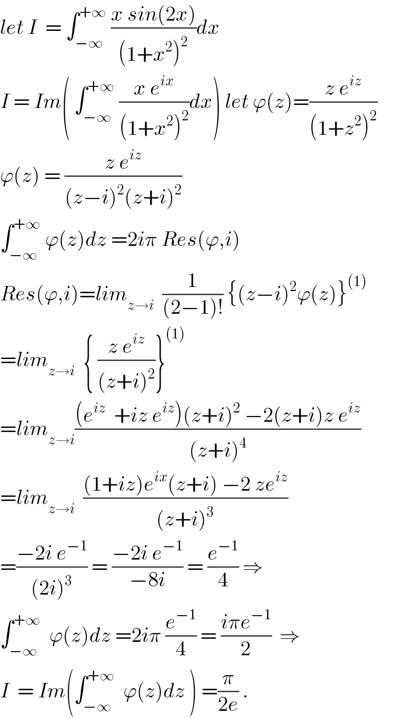 let I  = ∫_(−∞) ^(+∞)  ((x sin(2x))/((1+x^2 )^2 ))dx  I = Im( ∫_(−∞) ^(+∞)  ((x e^(ix) )/((1+x^2 )^2 ))dx) let ϕ(z)=((z e^(iz) )/((1+z^2 )^2 ))  ϕ(z) = ((z e^(iz) )/((z−i)^2 (z+i)^2 ))  ∫_(−∞) ^(+∞)  ϕ(z)dz =2iπ Res(ϕ,i)  Res(ϕ,i)=lim_(z→i)   (1/((2−1)!)) {(z−i)^2 ϕ(z)}^((1))   =lim_(z→i)   { ((z e^(iz) )/((z+i)^2 ))}^((1))   =lim_(z→i) (((e^(iz)   +iz e^(iz) )(z+i)^2  −2(z+i)z e^(iz) )/((z+i)^4 ))  =lim_(z→i)   (((1+iz)e^(ix) (z+i) −2 ze^(iz) )/((z+i)^3 ))  =((−2i e^(−1) )/((2i)^3 )) = ((−2i e^(−1) )/(−8i)) = (e^(−1) /4) ⇒  ∫_(−∞) ^(+∞)   ϕ(z)dz =2iπ (e^(−1) /4) = ((iπe^(−1) )/2)  ⇒  I  = Im(∫_(−∞) ^(+∞)   ϕ(z)dz ) =(π/(2e)) .  