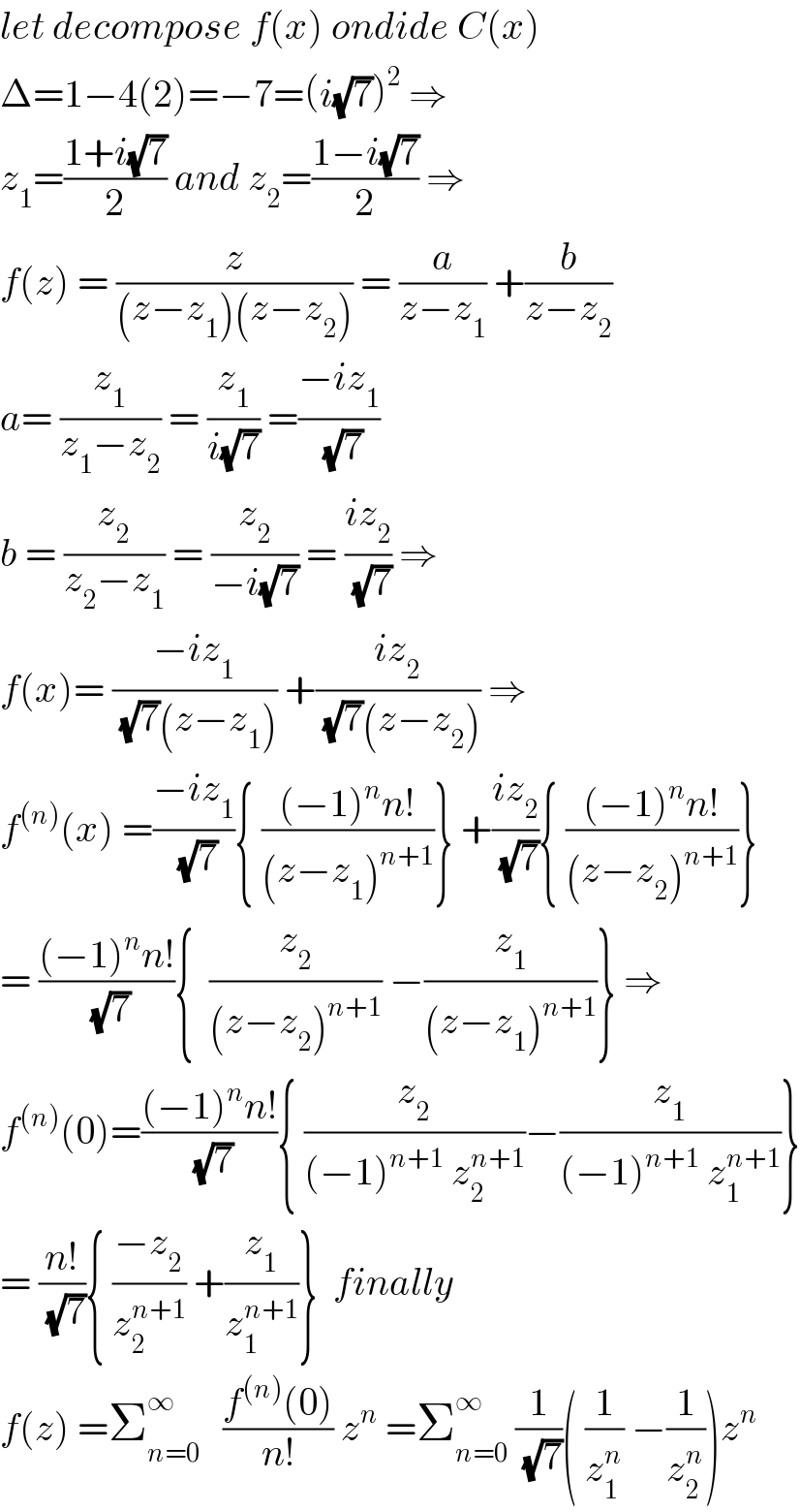 let decompose f(x) ondide C(x)  Δ=1−4(2)=−7=(i(√7))^2  ⇒  z_1 =((1+i(√7))/2) and z_2 =((1−i(√7))/2) ⇒  f(z) = (z/((z−z_1 )(z−z_2 ))) = (a/(z−z_1 )) +(b/(z−z_2 ))  a= (z_1 /(z_1 −z_2 )) = (z_1 /(i(√7))) =((−iz_1 )/(√7))  b = (z_2 /(z_2 −z_1 )) = (z_2 /(−i(√7))) = ((iz_2 )/(√7)) ⇒  f(x)= ((−iz_1 )/((√7)(z−z_1 ))) +((iz_2 )/((√7)(z−z_2 ))) ⇒  f^((n)) (x) =((−iz_1 )/(√7)){ (((−1)^n n!)/((z−z_1 )^(n+1) ))} +((iz_2 )/(√7)){ (((−1)^n n!)/((z−z_2 )^(n+1) ))}  = (((−1)^n n!)/(√7)){  (z_2 /((z−z_2 )^(n+1) )) −(z_1 /((z−z_1 )^(n+1) ))} ⇒  f^((n)) (0)=(((−1)^n n!)/(√7)){ (z_2 /((−1)^(n+1)  z_2 ^(n+1) ))−(z_1 /((−1)^(n+1)  z_1 ^(n+1) ))}  = ((n!)/(√7)){ ((−z_2 )/z_2 ^(n+1) ) +(z_1 /z_1 ^(n+1) )}  finally   f(z) =Σ_(n=0) ^∞    ((f^((n)) (0))/(n!)) z^n  =Σ_(n=0) ^∞  (1/(√7))( (1/z_1 ^n ) −(1/z_2 ^n ))z^n   