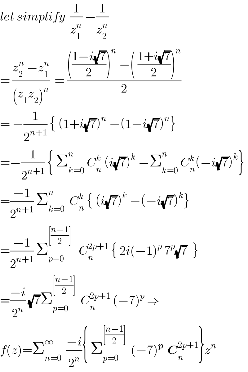 let simplify  (1/z_1 ^n ) −(1/z_2 ^n )  = ((z_2 ^n  −z_1 ^n )/((z_1 z_2 )^n ))  = (((((1−i(√7))/2))^n  −( ((1+i(√7))/2))^n )/2)  = −(1/2^(n+1) ) { (1+i(√7))^n  −(1−i(√7))^n }  =−(1/2^(n+1) ) { Σ_(k=0) ^n  C_n ^k  (i(√7))^k  −Σ_(k=0) ^n  C_n ^k (−i(√7))^k }  =((−1)/2^(n+1) ) Σ_(k=0) ^n   C_n ^k  { (i(√7))^k  −(−i(√7))^k }  =((−1)/2^(n+1) ) Σ_(p=0) ^([((n−1)/2)])    C_n ^(2p+1)  { 2i(−1)^p  7^p (√7)  }  =((−i)/2^n ) (√7)Σ_(p=0) ^([((n−1)/2)])   C_n ^(2p+1)  (−7)^p  ⇒  f(z)=Σ_(n=0) ^∞   ((−i)/2^n ){ Σ_(p=0) ^([((n−1)/2)])   (−7)^(p )  C_n ^(2p+1) }z^n   