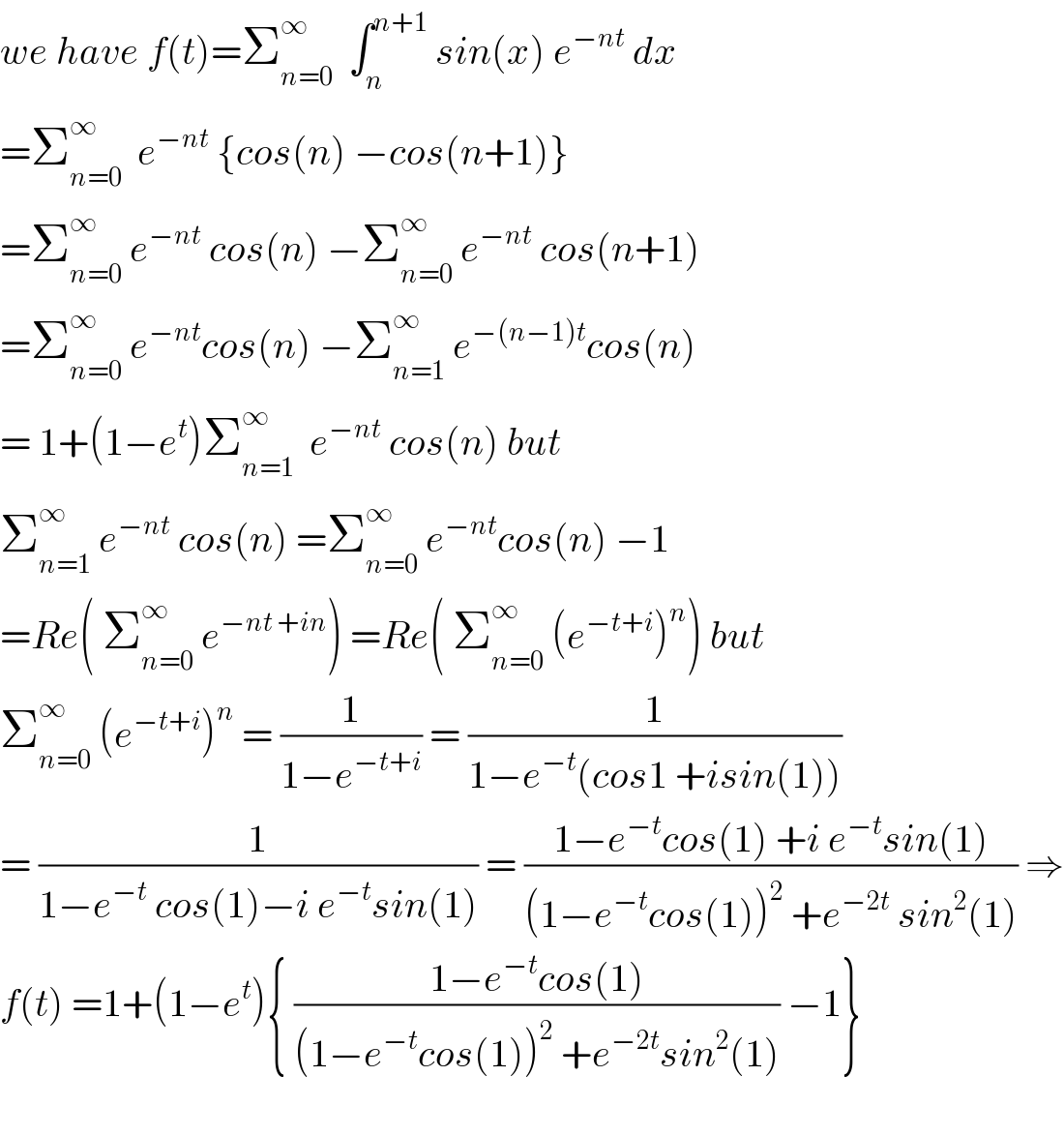 we have f(t)=Σ_(n=0) ^∞   ∫_n ^(n+1)  sin(x) e^(−nt)  dx  =Σ_(n=0) ^∞   e^(−nt)  {cos(n) −cos(n+1)}  =Σ_(n=0) ^∞  e^(−nt)  cos(n) −Σ_(n=0) ^∞  e^(−nt)  cos(n+1)  =Σ_(n=0) ^∞  e^(−nt) cos(n) −Σ_(n=1) ^∞  e^(−(n−1)t) cos(n)  = 1+(1−e^t )Σ_(n=1) ^∞   e^(−nt)  cos(n) but  Σ_(n=1) ^∞  e^(−nt)  cos(n) =Σ_(n=0) ^∞  e^(−nt) cos(n) −1  =Re( Σ_(n=0) ^∞  e^(−nt +in) ) =Re( Σ_(n=0) ^∞  (e^(−t+i) )^n ) but  Σ_(n=0) ^∞  (e^(−t+i) )^n  = (1/(1−e^(−t+i) )) = (1/(1−e^(−t) (cos1 +isin(1))))  = (1/(1−e^(−t)  cos(1)−i e^(−t) sin(1))) = ((1−e^(−t) cos(1) +i e^(−t) sin(1))/((1−e^(−t) cos(1))^2  +e^(−2t)  sin^2 (1))) ⇒  f(t) =1+(1−e^t ){ ((1−e^(−t) cos(1))/((1−e^(−t) cos(1))^2  +e^(−2t) sin^2 (1))) −1}    