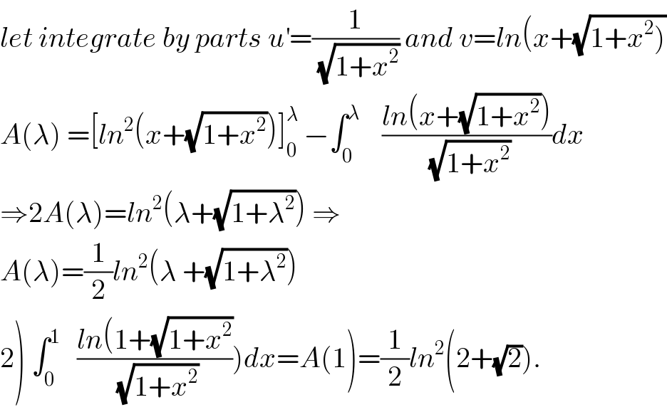 let integrate by parts u^′ =(1/(√(1+x^2 ))) and v=ln(x+(√(1+x^2 )))  A(λ) =[ln^2 (x+(√(1+x^2 )))]_0 ^λ  −∫_0 ^λ     ((ln(x+(√(1+x^2 ))))/(√(1+x^2 )))dx  ⇒2A(λ)=ln^2 (λ+(√(1+λ^2 ))) ⇒  A(λ)=(1/2)ln^2 (λ +(√(1+λ^2 )))  2) ∫_0 ^1    ((ln(1+(√(1+x^2 )))/(√(1+x^2 ))))dx=A(1)=(1/2)ln^2 (2+(√2)).  