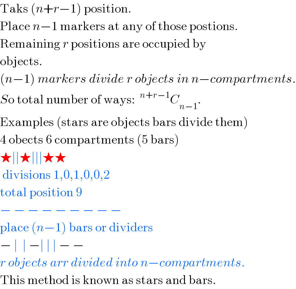 Taks (n+r−1) position.   Place n−1 markers at any of those postions.  Remaining r positions are occupied by  objects.  (n−1) markers divide r objects in n−compartments.  So total number of ways: ^(n+r−1) C_(n−1) .  Examples (stars are objects bars divide them)  4 obects 6 compartments (5 bars)  ★∣∣★∣∣∣★★    divisions 1,0,1,0,0,2  total position 9  − − − − − − − − −  place (n−1) bars or dividers  − ∣  ∣ −∣ ∣ ∣ − −  r objects arr divided into n−compartments.  This method is known as stars and bars.  