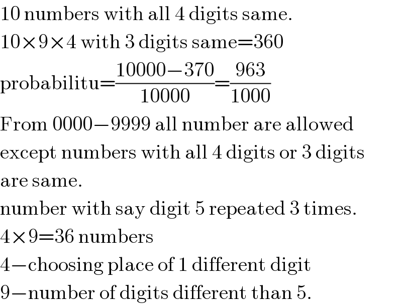 10 numbers with all 4 digits same.  10×9×4 with 3 digits same=360  probabilitu=((10000−370)/(10000))=((963)/(1000))  From 0000−9999 all number are allowed  except numbers with all 4 digits or 3 digits  are same.  number with say digit 5 repeated 3 times.  4×9=36 numbers  4−choosing place of 1 different digit  9−number of digits different than 5.  