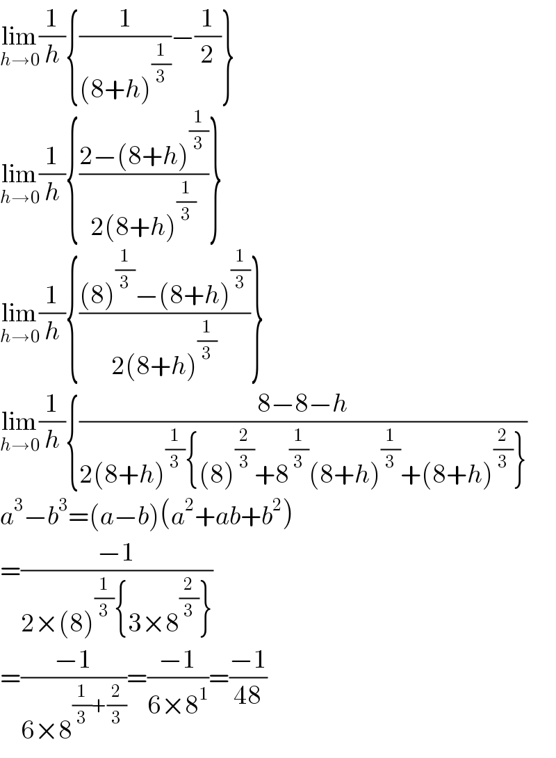 lim_(h→0) (1/h){(1/((8+h)^(1/3) ))−(1/2)}  lim_(h→0) (1/h){((2−(8+h)^(1/3) )/(2(8+h)^(1/3) ))}  lim_(h→0) (1/h){(((8)^(1/3) −(8+h)^(1/3) )/(2(8+h)^(1/3) ))}  lim_(h→0) (1/h){((8−8−h)/(2(8+h)^(1/3) {(8)^(2/3) +8^(1/3) (8+h)^(1/3) +(8+h)^(2/3) }))  a^3 −b^3 =(a−b)(a^2 +ab+b^2 )  =((−1)/(2×(8)^(1/3) {3×8^(2/3) }))  =((−1)/(6×8^((1/3)+(2/3)) ))=((−1)/(6×8^1 ))=((−1)/(48))  