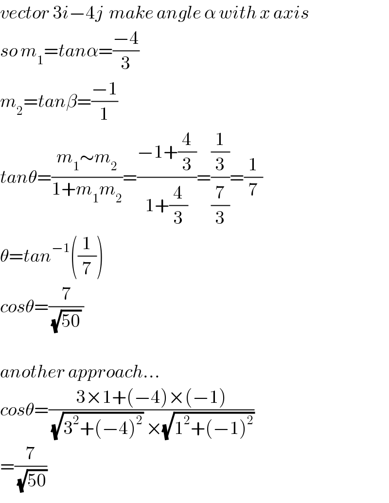 vector 3i−4j  make angle α with x axis   so m_1 =tanα=((−4)/3)  m_2 =tanβ=((−1)/1)  tanθ=((m_1 ∼m_2 )/(1+m_1 m_2 ))=((−1+(4/3))/(1+(4/3)))=((1/3)/(7/3))=(1/7)  θ=tan^(−1) ((1/7))  cosθ=(7/((√(50)) ))    another approach...  cosθ=((3×1+(−4)×(−1))/((√(3^2 +(−4)^2 )) ×(√(1^2 +(−1)^2 ))))  =(7/(√(50)))  