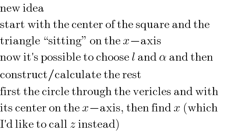 new idea  start with the center of the square and the  triangle “sitting” on the x−axis  now it′s possible to choose l and α and then  construct/calculate the rest  first the circle through the vericles and with  its center on the x−axis, then find x (which  I′d like to call z instead)  