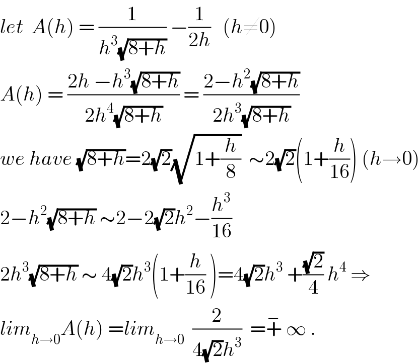let  A(h) = (1/(h^3 (√(8+h)))) −(1/(2h))   (h≠0)  A(h) = ((2h −h^3 (√(8+h)))/(2h^4 (√(8+h)))) = ((2−h^2 (√(8+h)))/(2h^3 (√(8+h))))  we have (√(8+h))=2(√2)(√(1+(h/8)))  ∼2(√2)(1+(h/(16))) (h→0)  2−h^2 (√(8+h)) ∼2−2(√2)h^2 −(h^3 /(16))  2h^3 (√(8+h)) ∼ 4(√2)h^3 (1+(h/(16)) )=4(√2)h^3  +((√2)/4) h^4  ⇒  lim_(h→0) A(h) =lim_(h→0)   (2/(4(√2)h^3 ))  =+^−  ∞ .  