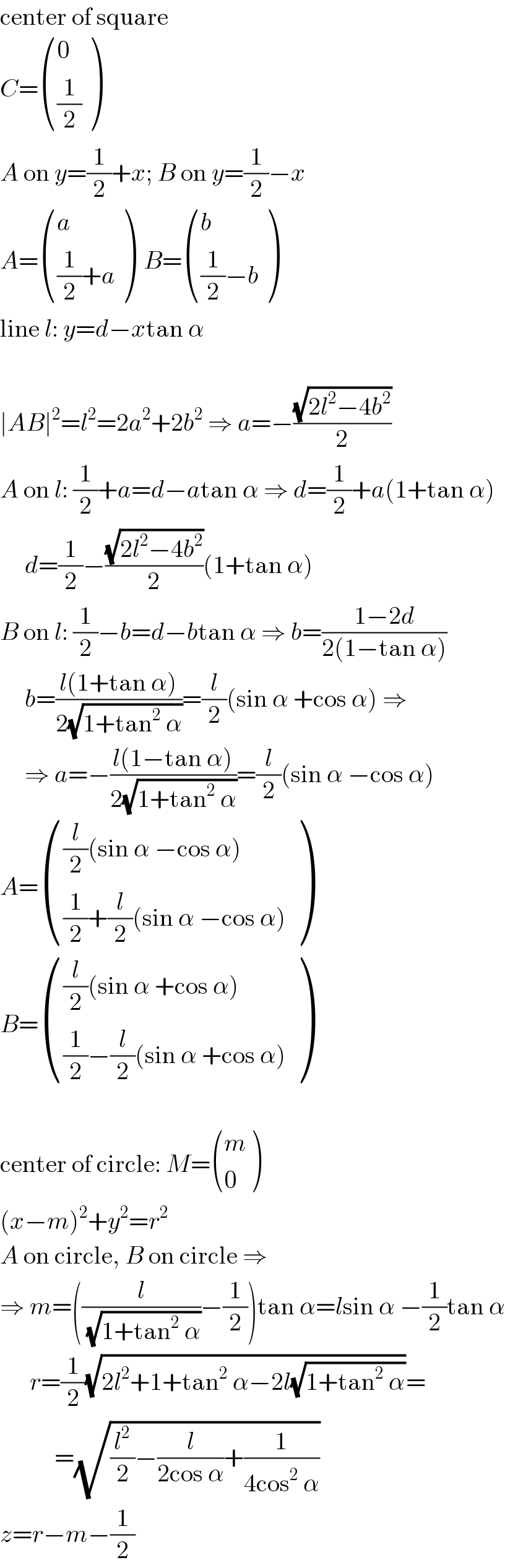 center of square  C= ((0),((1/2)) )  A on y=(1/2)+x; B on y=(1/2)−x  A= ((a),(((1/2)+a)) )  B= ((b),(((1/2)−b)) )  line l: y=d−xtan α    ∣AB∣^2 =l^2 =2a^2 +2b^2  ⇒ a=−((√(2l^2 −4b^2 ))/2)  A on l: (1/2)+a=d−atan α ⇒ d=(1/2)+a(1+tan α)       d=(1/2)−((√(2l^2 −4b^2 ))/2)(1+tan α)  B on l: (1/2)−b=d−btan α ⇒ b=((1−2d)/(2(1−tan α)))       b=((l(1+tan α))/(2(√(1+tan^2  α))))=(l/2)(sin α +cos α) ⇒       ⇒ a=−((l(1−tan α))/(2(√(1+tan^2  α))))=(l/2)(sin α −cos α)  A= ((((l/2)(sin α −cos α))),(((1/2)+(l/2)(sin α −cos α))) )  B= ((((l/2)(sin α +cos α))),(((1/2)−(l/2)(sin α +cos α))) )    center of circle: M= ((m),(0) )  (x−m)^2 +y^2 =r^2   A on circle, B on circle ⇒  ⇒ m=((l/(√(1+tan^2  α)))−(1/2))tan α=lsin α −(1/2)tan α        r=(1/2)(√(2l^2 +1+tan^2  α−2l(√(1+tan^2  α))))=             =(√((l^2 /2)−(l/(2cos α))+(1/(4cos^2  α))))  z=r−m−(1/2)  