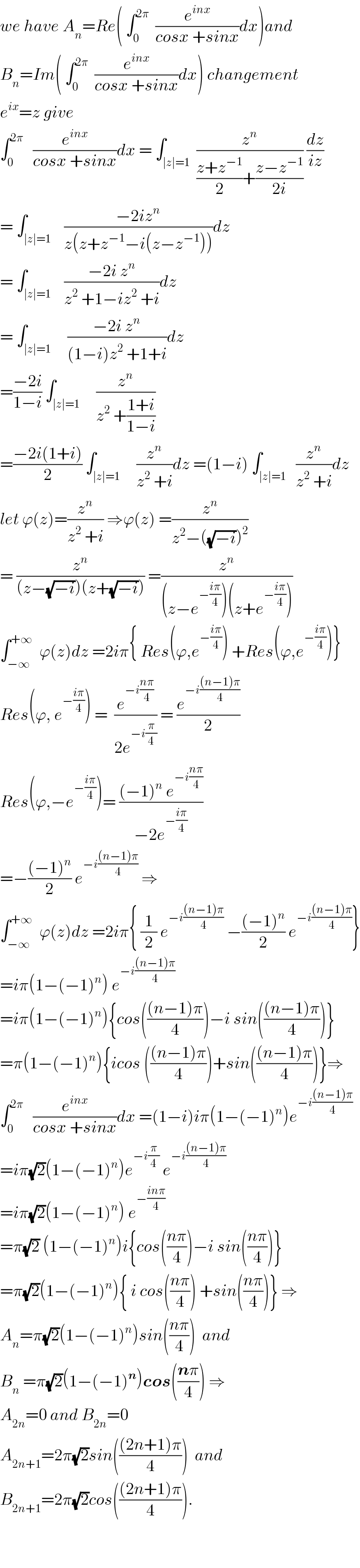 we have A_n =Re( ∫_0 ^(2π)   (e^(inx) /(cosx +sinx))dx)and  B_n =Im( ∫_0 ^(2π)   (e^(inx) /(cosx +sinx))dx) changement  e^(ix) =z give  ∫_0 ^(2π)    (e^(inx) /(cosx +sinx))dx = ∫_(∣z∣=1)  (z^n /(((z+z^(−1) )/2)+((z−z^(−1) )/(2i)))) (dz/(iz))  = ∫_(∣z∣=1)    ((−2iz^n )/(z(z+z^(−1) −i(z−z^(−1) ))))dz  = ∫_(∣z∣=1)    ((−2i z^n )/(z^2  +1−iz^2  +i))dz  = ∫_(∣z∣=1)     ((−2i z^n )/((1−i)z^2  +1+i))dz  =((−2i)/(1−i)) ∫_(∣z∣=1)     (z^n /(z^2  +((1+i)/(1−i))))  =((−2i(1+i))/2) ∫_(∣z∣=1)     (z^n /(z^2  +i))dz =(1−i) ∫_(∣z∣=1)   (z^n /(z^2  +i))dz  let ϕ(z)=(z^n /(z^2  +i)) ⇒ϕ(z) =(z^n /(z^2 −((√(−i)))^2 ))  = (z^n /((z−(√(−i)))(z+(√(−i))))) =(z^n /((z−e^(−((iπ)/4)) )(z+e^(−((iπ)/4)) )))  ∫_(−∞) ^(+∞)   ϕ(z)dz =2iπ{ Res(ϕ,e^(−((iπ)/4)) ) +Res(ϕ,e^(−((iπ)/4)) )}  Res(ϕ, e^(−((iπ)/4)) ) =  (e^(−i((nπ)/4)) /(2e^(−i(π/4)) )) = (e^(−i(((n−1)π)/4)) /2)  Res(ϕ,−e^(−((iπ)/4)) )= (((−1)^n  e^(−i((nπ)/4)) )/(−2e^(−((iπ)/4)) ))  =−(((−1)^n )/2) e^(−i(((n−1)π)/4))  ⇒  ∫_(−∞) ^(+∞)   ϕ(z)dz =2iπ{ (1/2) e^(−i(((n−1)π)/4))  −(((−1)^n )/2) e^(−i(((n−1)π)/4)) }  =iπ(1−(−1)^n ) e^(−i(((n−1)π)/4))   =iπ(1−(−1)^n ){cos((((n−1)π)/4))−i sin((((n−1)π)/4))}  =π(1−(−1)^n ){icos ((((n−1)π)/4))+sin((((n−1)π)/4))}⇒  ∫_0 ^(2π)    (e^(inx) /(cosx +sinx))dx =(1−i)iπ(1−(−1)^n )e^(−i(((n−1)π)/4))   =iπ(√2)(1−(−1)^n )e^(−i(π/4))  e^(−i(((n−1)π)/4))   =iπ(√2)(1−(−1)^n ) e^(−((inπ)/4))   =π(√2) (1−(−1)^n )i{cos(((nπ)/4))−i sin(((nπ)/4))}  =π(√2)(1−(−1)^n ){ i cos(((nπ)/4)) +sin(((nπ)/4))} ⇒  A_n =π(√2)(1−(−1)^n )sin(((nπ)/4))  and  B_n  =π(√2)(1−(−1)^n )cos(((nπ)/4)) ⇒  A_(2n) =0 and B_(2n) =0  A_(2n+1) =2π(√2)sin((((2n+1)π)/4))  and  B_(2n+1) =2π(√2)cos((((2n+1)π)/4)).      
