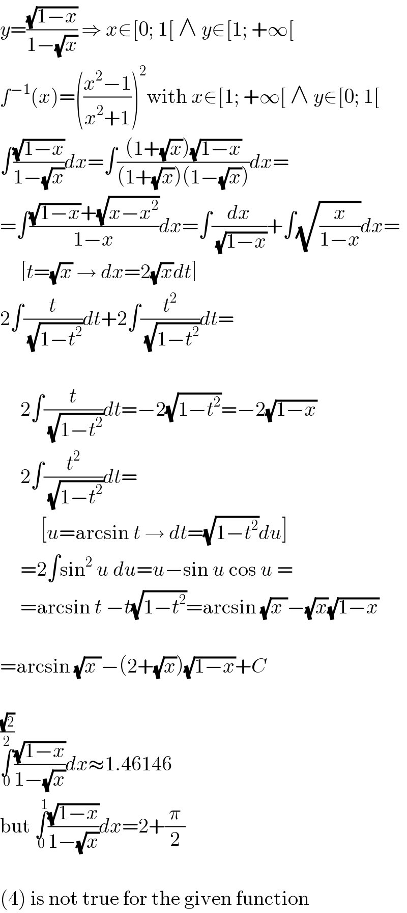 y=((√(1−x))/(1−(√x))) ⇒ x∈[0; 1[ ∧ y∈[1; +∞[  f^(−1) (x)=(((x^2 −1)/(x^2 +1)))^2 with x∈[1; +∞[ ∧ y∈[0; 1[  ∫((√(1−x))/(1−(√x)))dx=∫(((1+(√x))(√(1−x)))/((1+(√x))(1−(√x))))dx=  =∫(((√(1−x))+(√(x−x^2 )))/(1−x))dx=∫(dx/(√(1−x)))+∫(√(x/(1−x)))dx=       [t=(√x) → dx=2(√x)dt]  2∫(t/(√(1−t^2 )))dt+2∫(t^2 /(√(1−t^2 )))dt=         2∫(t/(√(1−t^2 )))dt=−2(√(1−t^2 ))=−2(√(1−x))       2∫(t^2 /(√(1−t^2 )))dt=            [u=arcsin t → dt=(√(1−t^2 ))du]       =2∫sin^2  u du=u−sin u cos u =       =arcsin t −t(√(1−t^2 ))=arcsin (√(x ))−(√x)(√(1−x))    =arcsin (√(x ))−(2+(√x))(√(1−x))+C    ∫_0 ^((√2)/2) ((√(1−x))/(1−(√x)))dx≈1.46146  but ∫_0 ^1 ((√(1−x))/(1−(√x)))dx=2+(π/2)    (4) is not true for the given function  