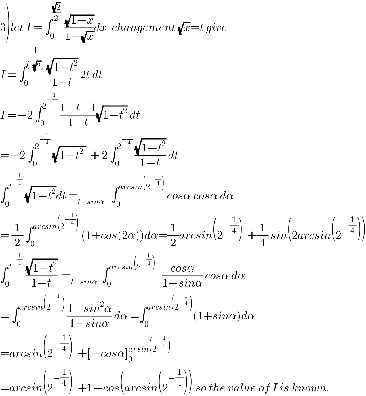 3)let I = ∫_0 ^((√2)/2)   ((√(1−x))/(1−(√x)))dx  changement (√x)=t give  I = ∫_0 ^(1/((^4 (√2))))  ((√(1−t^2 ))/(1−t)) 2t dt  I =−2 ∫_0 ^2^(−(1/4))   ((1−t−1)/(1−t))(√(1−t^2 )) dt  =−2 ∫_0 ^2^(−(1/4))   (√(1−t^2  ))  + 2 ∫_0 ^2^(−(1/4))   ((√(1−t^2 ))/(1−t)) dt  ∫_0 ^2^(−(1/4))   (√(1−t^2 ))dt =_(t=sinα)    ∫_0 ^(arcsin(2^(−(1/4)) ))  cosα cosα dα  = (1/2) ∫_0 ^(arcsin(2^(−(1/4)) ))  (1+cos(2α))dα=(1/2)arcsin(2^(−(1/4)) )  +(1/4) sin(2arcsin(2^(−(1/4)) ))  ∫_0 ^(2^(−(1/4))  )  ((√(1−t^2 ))/(1−t))  =_(t=sinα)   ∫_0 ^(arcsin(2^(−(1/4)) ))    ((cosα)/(1−sinα)) cosα dα  = ∫_0 ^(arcsin(2^(−(1/4)) ))  ((1−sin^2 α)/(1−sinα)) dα =∫_0 ^(arcsin(2^(−(1/4)) )) (1+sinα)dα  =arcsin(2^(−(1/4)) )  +[−cosα]_0 ^(arsin(2^(−(1/4)) ))   =arcsin(2^(−(1/4)) )  +1−cos(arcsin(2^(−(1/4)) )) so the value of I is known.  