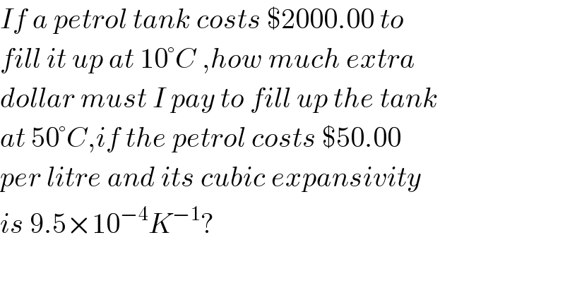 If a petrol tank costs $2000.00 to  fill it up at 10°C ,how much extra  dollar must I pay to fill up the tank  at 50°C,if the petrol costs $50.00  per litre and its cubic expansivity  is 9.5×10^(−4) K^(−1) ?    