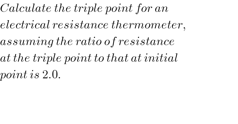 Calculate the triple point for an  electrical resistance thermometer,  assuming the ratio of resistance  at the triple point to that at initial  point is 2.0.  