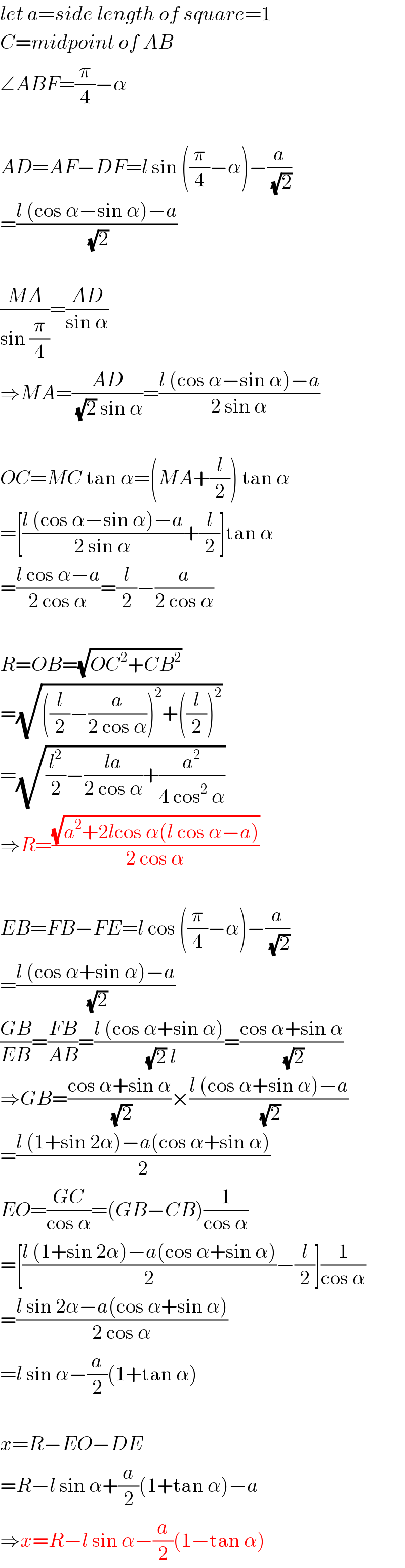 let a=side length of square=1  C=midpoint of AB  ∠ABF=(π/4)−α    AD=AF−DF=l sin ((π/4)−α)−(a/(√2))  =((l (cos α−sin α)−a)/(√2))    ((MA)/(sin (π/4)))=((AD)/(sin α))  ⇒MA=((AD)/((√2) sin α))=((l (cos α−sin α)−a)/(2 sin α))    OC=MC tan α=(MA+(l/2)) tan α  =[((l (cos α−sin α)−a)/(2 sin α))+(l/2)]tan α  =((l cos α−a)/(2 cos α))=(l/2)−(a/(2 cos α))    R=OB=(√(OC^2 +CB^2 ))  =(√(((l/2)−(a/(2 cos α)))^2 +((l/2))^2 ))  =(√((l^2 /2)−((la)/(2 cos α))+(a^2 /(4 cos^2  α))))  ⇒R=((√(a^2 +2lcos α(l cos α−a)))/(2 cos α))    EB=FB−FE=l cos ((π/4)−α)−(a/(√2))  =((l (cos α+sin α)−a)/(√2))  ((GB)/(EB))=((FB)/(AB))=((l (cos α+sin α))/((√2) l))=((cos α+sin α)/(√2))  ⇒GB=((cos α+sin α)/(√2))×((l (cos α+sin α)−a)/(√2))  =((l (1+sin 2α)−a(cos α+sin α))/2)  EO=((GC)/(cos α))=(GB−CB)(1/(cos α))  =[((l (1+sin 2α)−a(cos α+sin α))/2)−(l/2)](1/(cos α))  =((l sin 2α−a(cos α+sin α))/(2 cos α))  =l sin α−(a/2)(1+tan α)    x=R−EO−DE  =R−l sin α+(a/2)(1+tan α)−a  ⇒x=R−l sin α−(a/2)(1−tan α)  