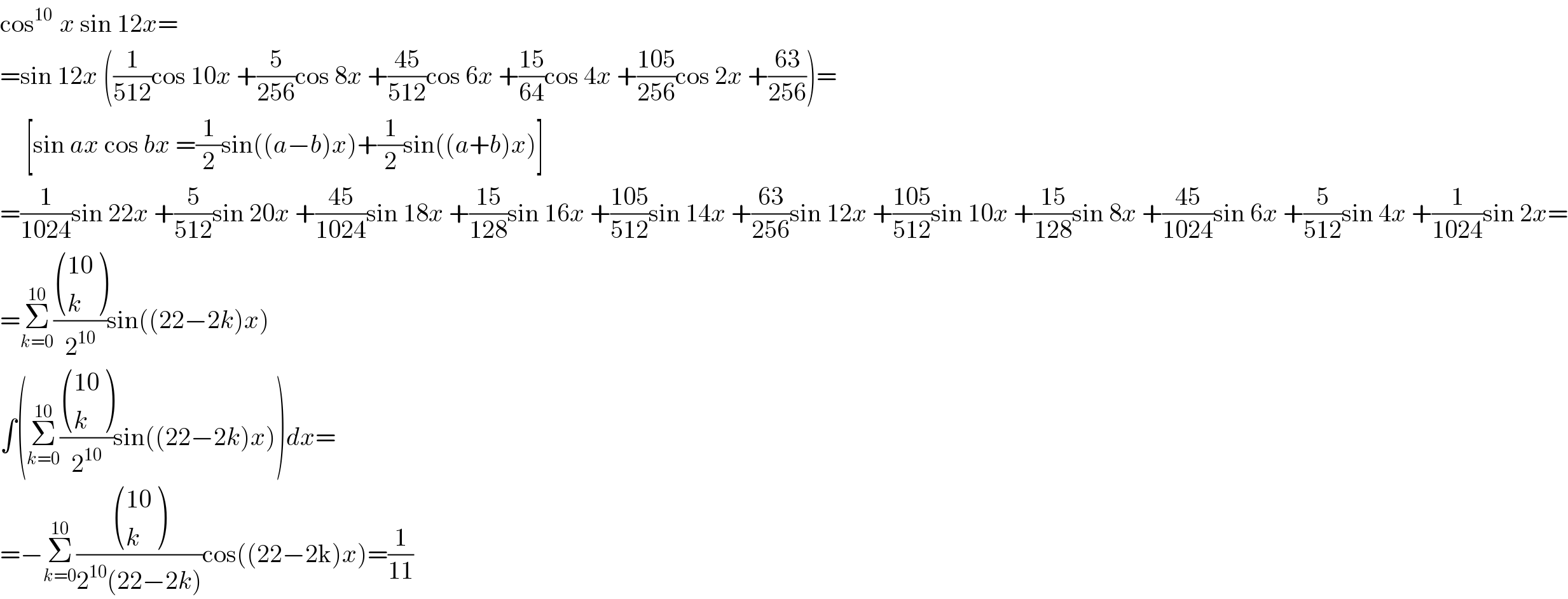cos^(10 )  x sin 12x=  =sin 12x ((1/(512))cos 10x +(5/(256))cos 8x +((45)/(512))cos 6x +((15)/(64))cos 4x +((105)/(256))cos 2x +((63)/(256)))=       [sin ax cos bx =(1/2)sin((a−b)x)+(1/2)sin((a+b)x)]  =(1/(1024))sin 22x +(5/(512))sin 20x +((45)/(1024))sin 18x +((15)/(128))sin 16x +((105)/(512))sin 14x +((63)/(256))sin 12x +((105)/(512))sin 10x +((15)/(128))sin 8x +((45)/(1024))sin 6x +(5/(512))sin 4x +(1/(1024))sin 2x=  =Σ_(k=0) ^(10) ( (((10)),(k) )/2^(10) )sin((22−2k)x)  ∫(Σ_(k=0) ^(10) ( (((10)),(k) )/2^(10) )sin((22−2k)x))dx=  =−Σ_(k=0) ^(10) ( (((10)),(k) )/(2^(10) (22−2k)))cos((22−2k)x)=(1/(11))  