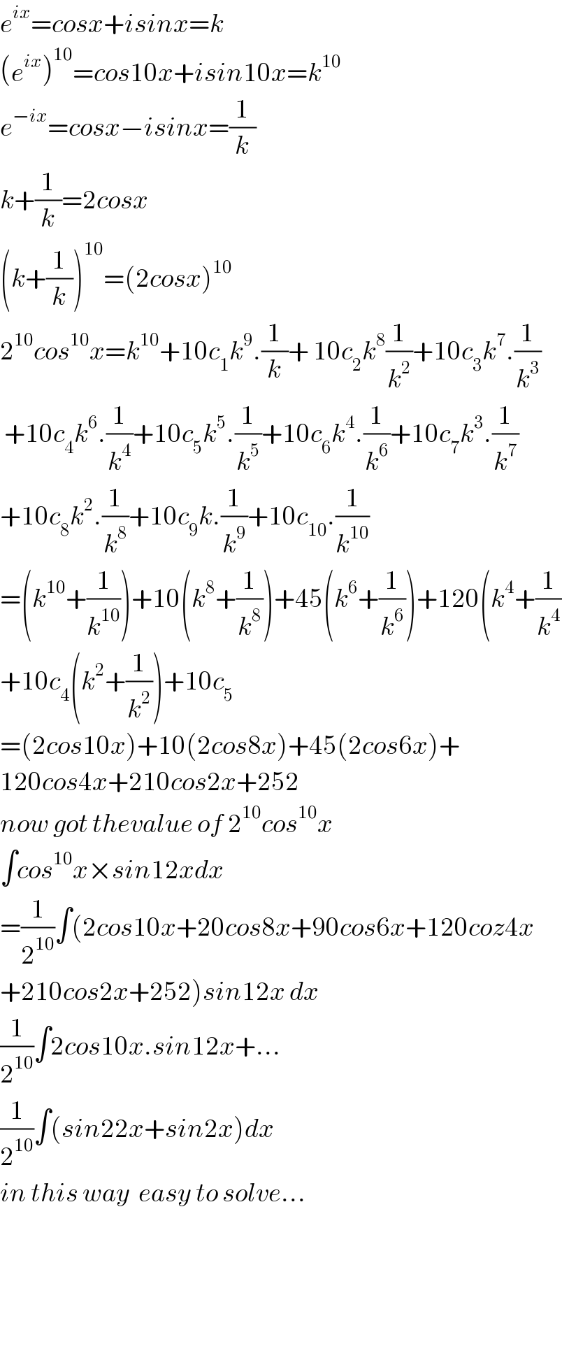 e^(ix) =cosx+isinx=k  (e^(ix) )^(10) =cos10x+isin10x=k^(10)   e^(−ix) =cosx−isinx=(1/k)  k+(1/k)=2cosx  (k+(1/k))^(10) =(2cosx)^(10)   2^(10) cos^(10) x=k^(10) +10c_1 k^9 .(1/k)+ 10c_2 k^8 (1/k^2 )+10c_3 k^7 .(1/k^3 )   +10c_4 k^6 .(1/k^4 )+10c_5 k^5 .(1/k^5 )+10c_6 k^4 .(1/k^6 )+10c_7 k^3 .(1/k^7 )  +10c_8 k^2 .(1/k^8 )+10c_9 k.(1/k^9 )+10c_(10) .(1/k^(10) )  =(k^(10) +(1/k^(10) ))+10(k^8 +(1/k^8 ))+45(k^6 +(1/k^6 ))+120(k^4 +(1/k^4 )  +10c_4 (k^2 +(1/k^2 ))+10c_5   =(2cos10x)+10(2cos8x)+45(2cos6x)+  120cos4x+210cos2x+252  now got thevalue of 2^(10) cos^(10) x  ∫cos^(10) x×sin12xdx  =(1/2^(10) )∫(2cos10x+20cos8x+90cos6x+120coz4x  +210cos2x+252)sin12x dx  (1/2^(10) )∫2cos10x.sin12x+...  (1/2^(10) )∫(sin22x+sin2x)dx  in this way  easy to solve...        