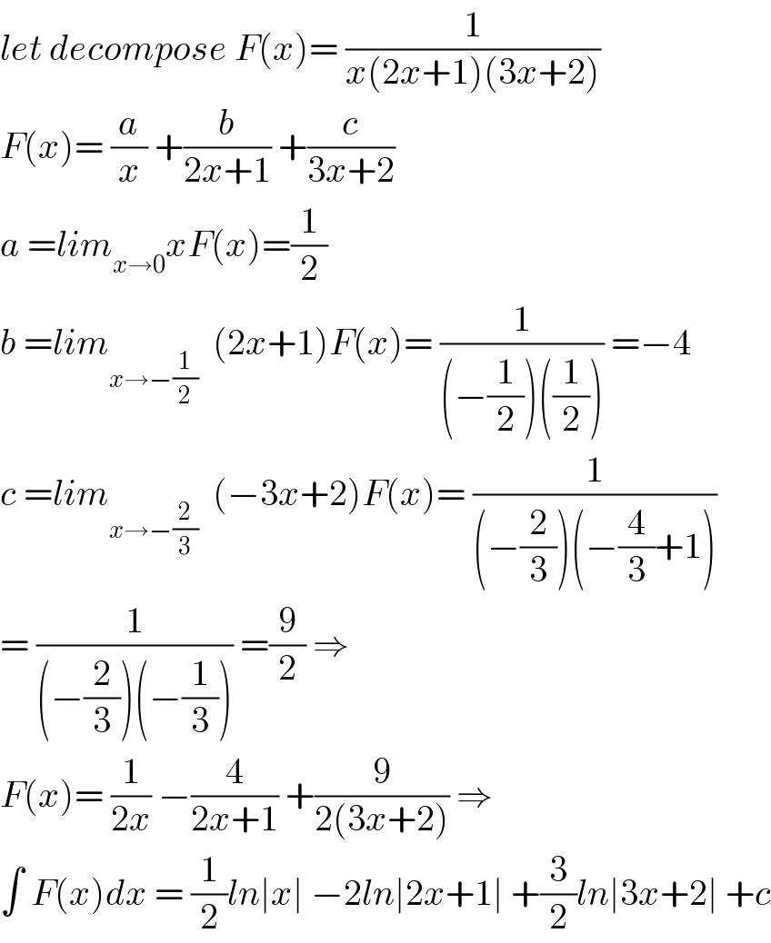 let decompose F(x)= (1/(x(2x+1)(3x+2)))  F(x)= (a/x) +(b/(2x+1)) +(c/(3x+2))  a =lim_(x→0) xF(x)=(1/2)  b =lim_(x→−(1/2))   (2x+1)F(x)= (1/((−(1/2))((1/2)))) =−4  c =lim_(x→−(2/3))   (−3x+2)F(x)= (1/((−(2/3))(−(4/3)+1)))  = (1/((−(2/3))(−(1/3)))) =(9/2) ⇒  F(x)= (1/(2x)) −(4/(2x+1)) +(9/(2(3x+2))) ⇒  ∫ F(x)dx = (1/2)ln∣x∣ −2ln∣2x+1∣ +(3/2)ln∣3x+2∣ +c  