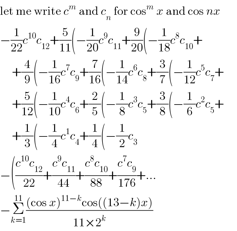 let me write c^m  and c_n  for cos^m  x and cos nx  −(1/(22))c^(10) c_(12) +(5/(11))(−(1/(20))c^9 c_(11) +(9/(20))(−(1/(18))c^8 c_(10) +       +(4/9)(−(1/(16))c^7 c_9 +(7/(16))(−(1/(14))c^6 c_8 +(3/7)(−(1/(12))c^5 c_7 +       +(5/(12))(−(1/(10))c^4 c_6 +(2/5)(−(1/8)c^3 c_5 +(3/8)(−(1/6)c^2 c_5 +       +(1/3)(−(1/4)c^1 c_4 +(1/4)(−(1/2)c_3   −(((c^(10) c_(12) )/(22))+((c^9 c_(11) )/(44))+((c^8 c_(10) )/(88))+((c^7 c_9 )/(176))+...  −Σ_(k=1) ^(11) (((cos x)^(11−k) cos((13−k)x))/(11×2^k ))  
