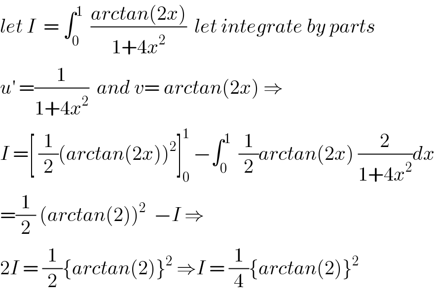 let I  = ∫_0 ^1   ((arctan(2x))/(1+4x^2 ))  let integrate by parts  u^′  =(1/(1+4x^2 ))  and v= arctan(2x) ⇒  I =[ (1/2)(arctan(2x))^2 ]_0 ^1  −∫_0 ^1   (1/2)arctan(2x) (2/(1+4x^2 ))dx  =(1/2) (arctan(2))^2   −I ⇒  2I = (1/2){arctan(2)}^2  ⇒I = (1/4){arctan(2)}^2   