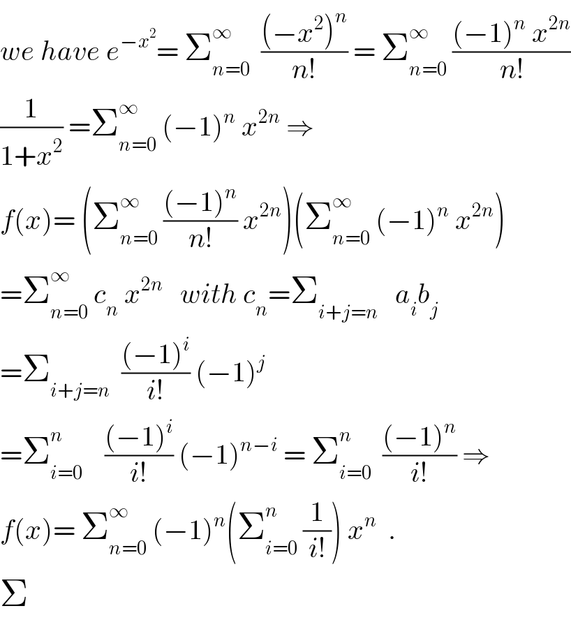 we have e^(−x^2 ) = Σ_(n=0) ^∞   (((−x^2 )^n )/(n!)) = Σ_(n=0) ^∞  (((−1)^n  x^(2n) )/(n!))  (1/(1+x^2 )) =Σ_(n=0) ^∞  (−1)^n  x^(2n)  ⇒  f(x)= (Σ_(n=0) ^∞  (((−1)^n )/(n!)) x^(2n) )(Σ_(n=0) ^∞  (−1)^n  x^(2n) )  =Σ_(n=0) ^∞  c_n  x^(2n)    with c_n =Σ_(i+j=n)    a_i b_j   =Σ_(i+j=n)   (((−1)^i )/(i!)) (−1)^j   =Σ_(i=0) ^n     (((−1)^i )/(i!)) (−1)^(n−i)  = Σ_(i=0) ^n   (((−1)^n )/(i!)) ⇒  f(x)= Σ_(n=0) ^∞  (−1)^n (Σ_(i=0) ^n  (1/(i!))) x^n   .  Σ  