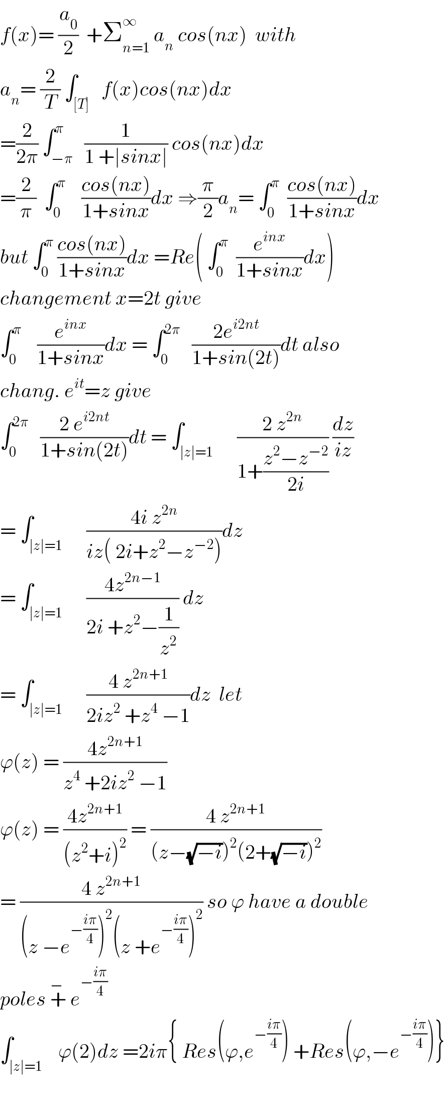f(x)= (a_0 /2)  +Σ_(n=1) ^∞  a_n  cos(nx)  with  a_n = (2/T) ∫_([T])   f(x)cos(nx)dx  =(2/(2π)) ∫_(−π) ^π   (1/(1 +∣sinx∣)) cos(nx)dx  =(2/π)  ∫_0 ^π     ((cos(nx))/(1+sinx))dx ⇒(π/2)a_n = ∫_0 ^π   ((cos(nx))/(1+sinx))dx  but ∫_0 ^π  ((cos(nx))/(1+sinx))dx =Re( ∫_0 ^π   (e^(inx) /(1+sinx))dx)  changement x=2t give  ∫_0 ^π     (e^(inx) /(1+sinx))dx = ∫_0 ^(2π)    ((2e^(i2nt) )/(1+sin(2t)))dt also  chang. e^(it) =z give  ∫_0 ^(2π)    ((2 e^(i2nt) )/(1+sin(2t)))dt = ∫_(∣z∣=1)      ((2 z^(2n) )/(1+((z^2 −z^(−2) )/(2i)))) (dz/(iz))  = ∫_(∣z∣=1)      ((4i z^(2n) )/(iz( 2i+z^2 −z^(−2) )))dz  = ∫_(∣z∣=1)      ((4z^(2n−1) )/(2i +z^2 −(1/z^2 ))) dz  = ∫_(∣z∣=1)      ((4 z^(2n+1) )/(2iz^2  +z^4  −1))dz  let  ϕ(z) = ((4z^(2n+1) )/(z^4  +2iz^2  −1))  ϕ(z) = ((4z^(2n+1) )/((z^2 +i)^2 )) = ((4 z^(2n+1) )/((z−(√(−i)))^2 (2+(√(−i)))^2 ))  = ((4 z^(2n+1) )/((z −e^(−((iπ)/4)) )^2 (z +e^(−((iπ)/4)) )^2 )) so ϕ have a double  poles +^(− )  e^(−((iπ)/4))   ∫_(∣z∣=1)    ϕ(2)dz =2iπ{ Res(ϕ,e^(−((iπ)/4)) ) +Res(ϕ,−e^(−((iπ)/4)) )}    