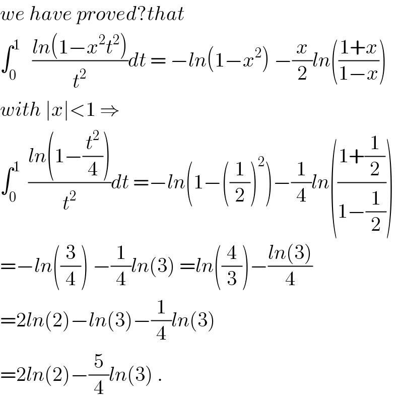 we have proved?that   ∫_0 ^1    ((ln(1−x^2 t^2 ))/t^2 )dt = −ln(1−x^2 ) −(x/2)ln(((1+x)/(1−x)))  with ∣x∣<1 ⇒  ∫_0 ^1   ((ln(1−(t^2 /4)))/t^2 )dt =−ln(1−((1/2))^2 )−(1/4)ln(((1+(1/2))/(1−(1/2))))  =−ln((3/4)) −(1/4)ln(3) =ln((4/3))−((ln(3))/4)   =2ln(2)−ln(3)−(1/4)ln(3)  =2ln(2)−(5/4)ln(3) .  