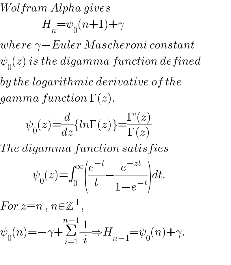 Wolfram Alpha gives                     H_n =ψ_0 (n+1)+γ  where γ−Euler Mascheroni constant  ψ_0 (z) is the digamma function defined  by the logarithmic derivative of the  gamma function Γ(z).             ψ_0 (z)=(d/dz){lnΓ(z)}=((Γ^′ (z))/(Γ(z)))  The digamma function satisfies                 ψ_0 (z)=∫_0 ^∞ ((e^(−t) /t)−(e^(−zt) /(1−e^(−t) )))dt.  For z≡n , n∈Z^+ ,  ψ_0 (n)=−γ+Σ_(i=1) ^(n−1) (1/i)⇒H_(n−1) =ψ_0 (n)+γ.    