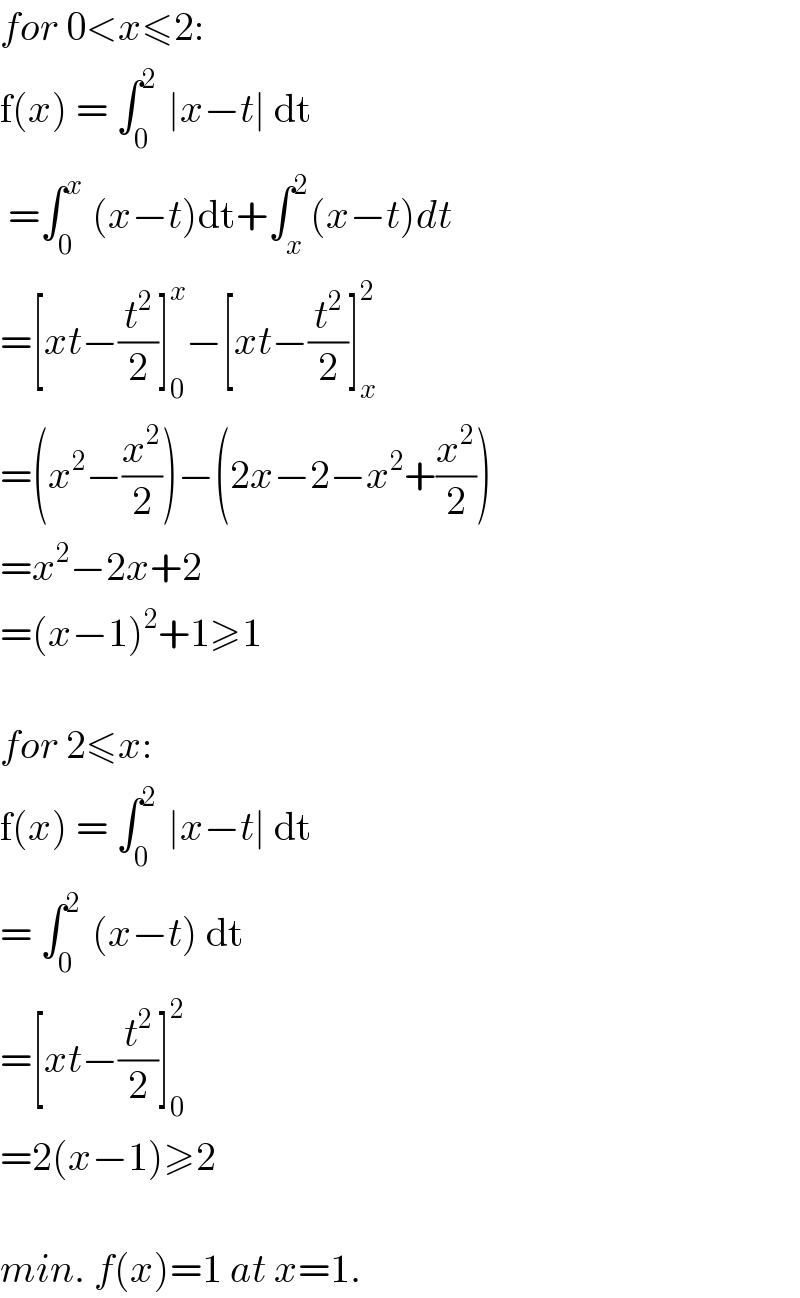 for 0<x≤2:  f(x) = ∫_(0 ) ^2  ∣x−t∣ dt   =∫_(0 ) ^x  (x−t)dt+∫_x ^2 (x−t)dt  =[xt−(t^2 /2)]_0 ^x −[xt−(t^2 /2)]_x ^2   =(x^2 −(x^2 /2))−(2x−2−x^2 +(x^2 /2))  =x^2 −2x+2  =(x−1)^2 +1≥1    for 2≤x:  f(x) = ∫_(0 ) ^2  ∣x−t∣ dt  = ∫_(0 ) ^2  (x−t) dt  =[xt−(t^2 /2)]_0 ^2   =2(x−1)≥2    min. f(x)=1 at x=1.  