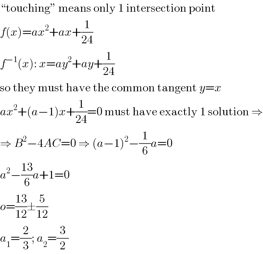 “touching” means only 1 intersection point  f(x)=ax^2 +ax+(1/(24))  f^(−1) (x): x=ay^2 +ay+(1/(24))  so they must have the common tangent y=x  ax^2 +(a−1)x+(1/(24))=0 must have exactly 1 solution ⇒  ⇒ B^2 −4AC=0 ⇒ (a−1)^2 −(1/6)a=0  a^2 −((13)/6)a+1=0  o=((13)/(12))±(5/(12))  a_1 =(2/3); a_2 =(3/2)  