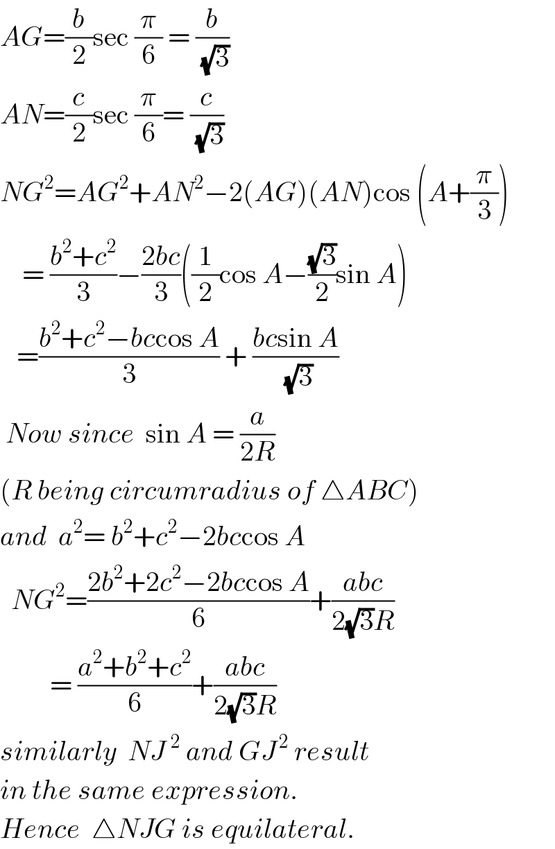 AG=(b/2)sec (π/6) = (b/(√3))  AN=(c/2)sec (π/6)= (c/(√3))  NG^2 =AG^2 +AN^2 −2(AG)(AN)cos (A+(π/3))      = ((b^2 +c^2 )/3)−((2bc)/3)((1/2)cos A−((√3)/2)sin A)     =((b^2 +c^2 −bccos A)/3) + ((bcsin A)/(√3))   Now since  sin A = (a/(2R))  (R being circumradius of △ABC)  and  a^2 = b^2 +c^2 −2bccos A    NG^2 =((2b^2 +2c^2 −2bccos A)/6)+((abc)/(2(√3)R))           = ((a^2 +b^2 +c^2 )/6)+((abc)/(2(√3)R))  similarly  NJ^2  and GJ^( 2)  result  in the same expression.  Hence  △NJG is equilateral.  