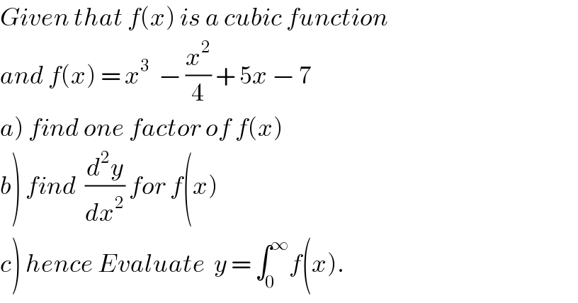 Given that f(x) is a cubic function  and f(x) = x^3   − (x^2 /4) + 5x − 7  a) find one factor of f(x)  b) find  (d^2 y/dx^2 ) for f(x)  c) hence Evaluate  y = ∫_0 ^∞ f(x).  