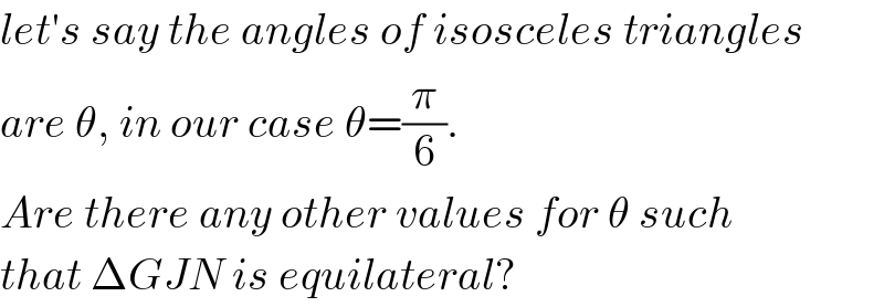let′s say the angles of isosceles triangles  are θ, in our case θ=(π/6).  Are there any other values for θ such  that ΔGJN is equilateral?  