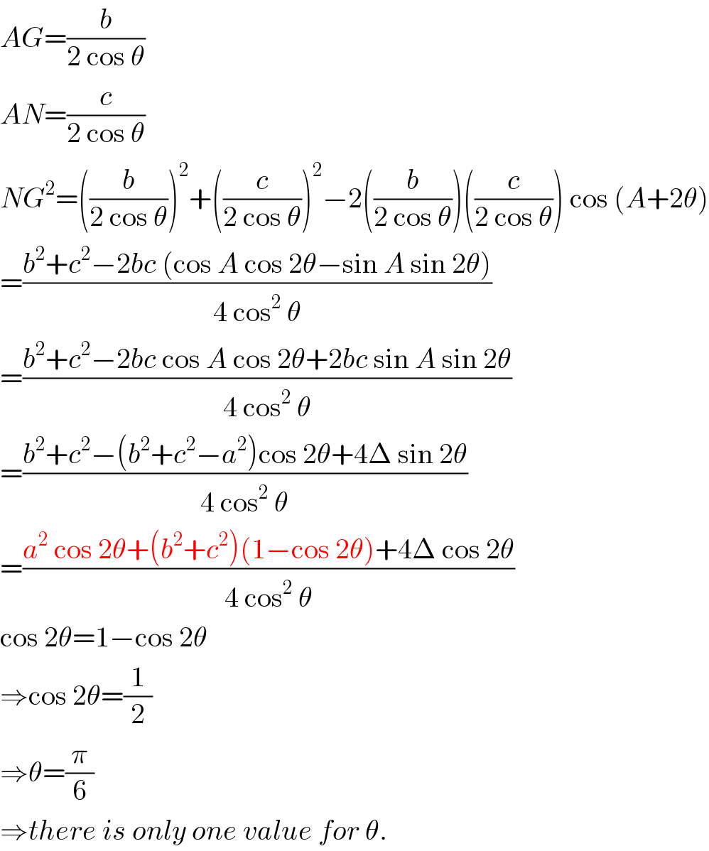 AG=(b/(2 cos θ))  AN=(c/(2 cos θ))  NG^2 =((b/(2 cos θ)))^2 +((c/(2 cos θ)))^2 −2((b/(2 cos θ)))((c/(2 cos θ))) cos (A+2θ)  =((b^2 +c^2 −2bc (cos A cos 2θ−sin A sin 2θ))/(4 cos^2  θ))  =((b^2 +c^2 −2bc cos A cos 2θ+2bc sin A sin 2θ)/(4 cos^2  θ))  =((b^2 +c^2 −(b^2 +c^2 −a^2 )cos 2θ+4Δ sin 2θ)/(4 cos^2  θ))  =((a^2  cos 2θ+(b^2 +c^2 )(1−cos 2θ)+4Δ cos 2θ)/(4 cos^2  θ))  cos 2θ=1−cos 2θ  ⇒cos 2θ=(1/2)  ⇒θ=(π/6)  ⇒there is only one value for θ.  