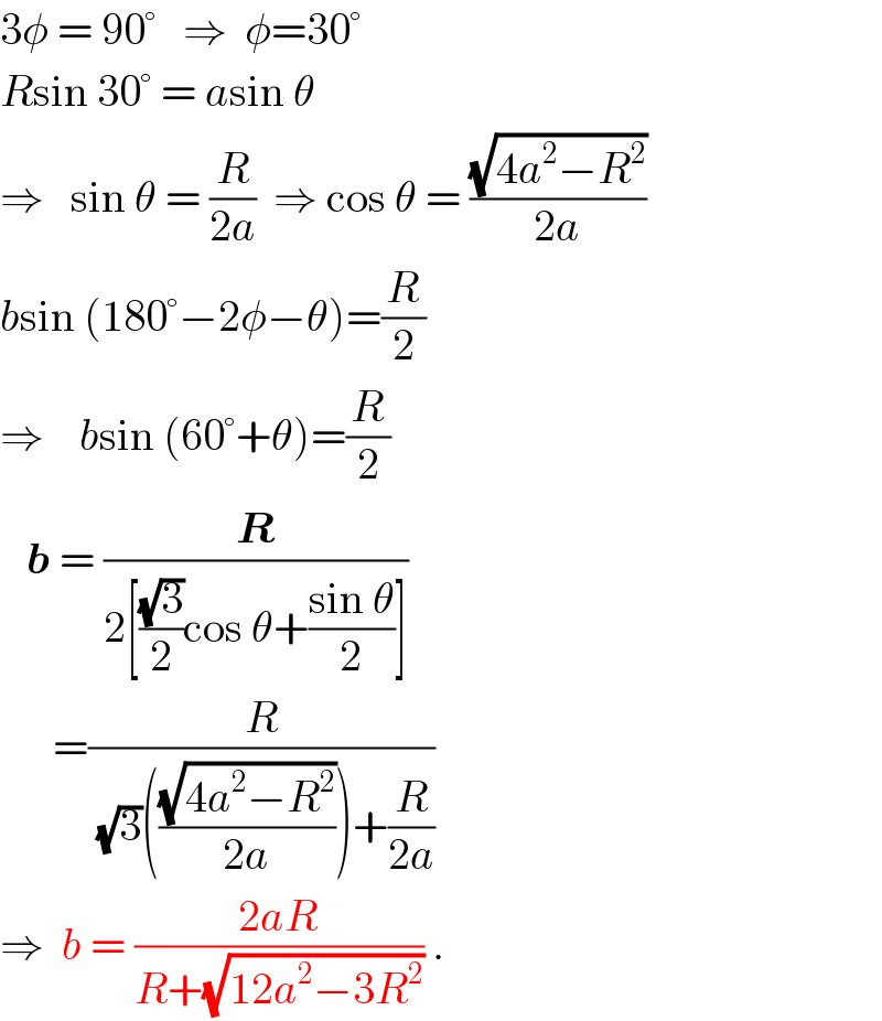 3φ = 90°   ⇒  φ=30°  Rsin 30° = asin θ  ⇒   sin θ = (R/(2a))  ⇒ cos θ = ((√(4a^2 −R^2 ))/(2a))  bsin (180°−2φ−θ)=(R/2)  ⇒    bsin (60°+θ)=(R/2)     b = (R/(2[((√3)/2)cos θ+((sin θ)/2)]))        =(R/((√3)(((√(4a^2 −R^2 ))/(2a)))+(R/(2a))))  ⇒  b = ((2aR)/(R+(√(12a^2 −3R^2 )))) .  
