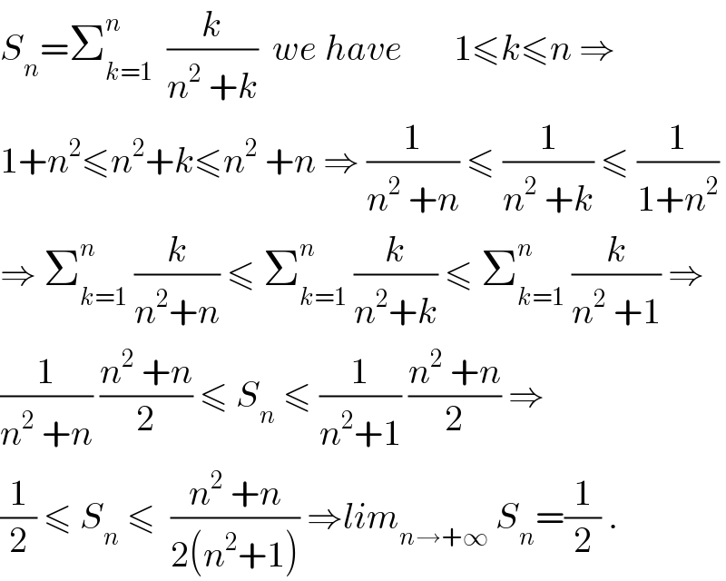 S_n =Σ_(k=1) ^n   (k/(n^2  +k))  we have       1≤k≤n ⇒  1+n^2 ≤n^2 +k≤n^2  +n ⇒ (1/(n^2  +n)) ≤ (1/(n^2  +k)) ≤ (1/(1+n^2 ))  ⇒ Σ_(k=1) ^n  (k/(n^2 +n)) ≤ Σ_(k=1) ^n  (k/(n^2 +k)) ≤ Σ_(k=1) ^n  (k/(n^2  +1)) ⇒  (1/(n^2  +n)) ((n^2  +n)/2) ≤ S_n  ≤ (1/(n^2 +1)) ((n^2  +n)/2) ⇒  (1/2) ≤ S_n  ≤  ((n^2  +n)/(2(n^2 +1))) ⇒lim_(n→+∞)  S_n =(1/2) .  