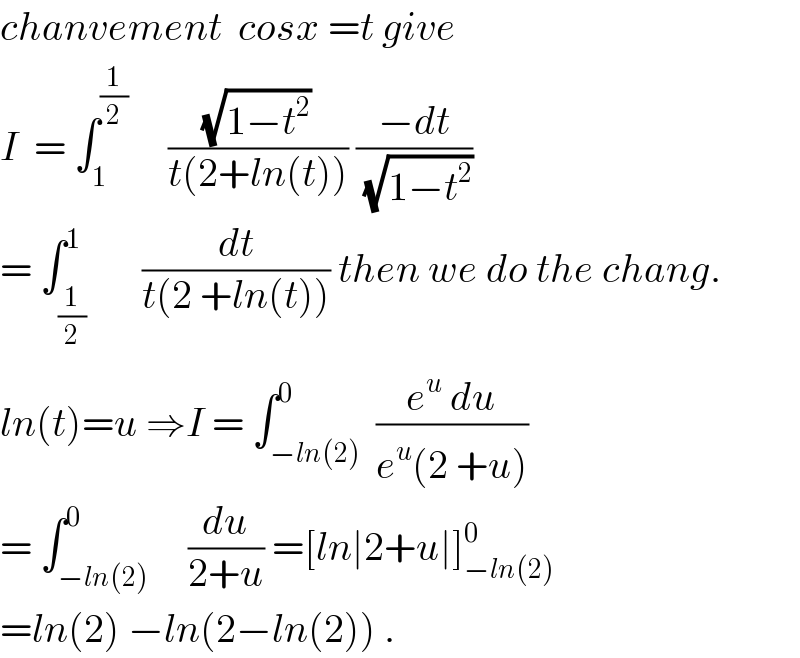 chanvement  cosx =t give  I  = ∫_1 ^(1/2)      ((√(1−t^2 ))/(t(2+ln(t)))) ((−dt)/(√(1−t^2 )))  = ∫_(1/2) ^1       (dt/(t(2 +ln(t)))) then we do the chang.  ln(t)=u ⇒I = ∫_(−ln(2)) ^0  ((e^u  du)/(e^u (2 +u)))  = ∫_(−ln(2)) ^0     (du/(2+u)) =[ln∣2+u∣]_(−ln(2)) ^0   =ln(2) −ln(2−ln(2)) .  