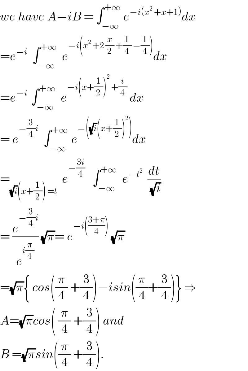 we have A−iB = ∫_(−∞) ^(+∞)  e^(−i(x^2  +x+1)) dx  =e^(−i)   ∫_(−∞) ^(+∞)   e^(−i(x^2  +2 (x/2) +(1/4) −(1/4))) dx  =e^(−i )  ∫_(−∞) ^(+∞)   e^(−i(x+(1/2))^2  +(i/4))  dx  = e^(−(3/4)i)   ∫_(−∞) ^(+∞ )  e^(−((√i)(x+(1/2))^2 )) dx  =_((√i)(x+(1/2)) =t)   e^(−((3i)/4))    ∫_(−∞) ^(+∞)   e^(−t^2 )   (dt/(√i))  = (e^(−(3/4)i) /e^(i(π/4)) ) (√π)= e^(−i(((3+π)/4)))  (√π)  =(√π){ cos((π/4) +(3/4))−isin((π/4)+(3/4))} ⇒  A=(√π)cos( (π/4) +(3/4)) and  B =(√π)sin((π/4) +(3/4)).  