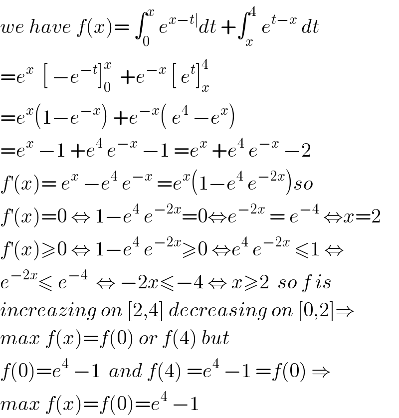 we have f(x)= ∫_0 ^x  e^(x−t∣) dt +∫_x ^4  e^(t−x)  dt  =e^x   [ −e^(−t) ]_0 ^x   +e^(−x)  [ e^t ]_x ^4   =e^x (1−e^(−x) ) +e^(−x) ( e^4  −e^x )  =e^x  −1 +e^4  e^(−x)  −1 =e^x  +e^4  e^(−x)  −2  f^′ (x)= e^x  −e^4  e^(−x)  =e^x (1−e^4  e^(−2x) )so  f^′ (x)=0 ⇔ 1−e^4  e^(−2x) =0⇔e^(−2x)  = e^(−4)  ⇔x=2  f^′ (x)≥0 ⇔ 1−e^4  e^(−2x) ≥0 ⇔e^4  e^(−2x)  ≤1 ⇔  e^(−2x) ≤ e^(−4)   ⇔ −2x≤−4 ⇔ x≥2  so f is  increazing on [2,4] decreasing on [0,2]⇒  max f(x)=f(0) or f(4) but  f(0)=e^4  −1  and f(4) =e^4  −1 =f(0) ⇒  max f(x)=f(0)=e^4  −1  
