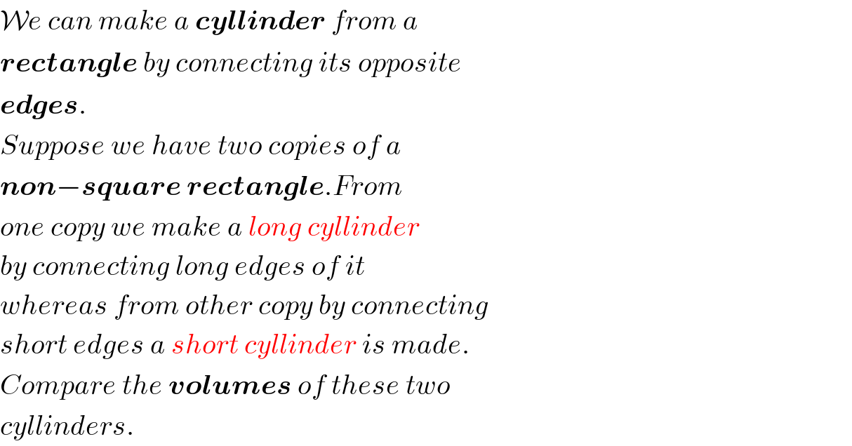 We can make a cyllinder from a  rectangle by connecting its opposite  edges.  Suppose we have two copies of a  non−square rectangle.From  one copy we make a long cyllinder  by connecting long edges of it   whereas from other copy by connecting  short edges a short cyllinder is made.  Compare the volumes of these two  cyllinders.  