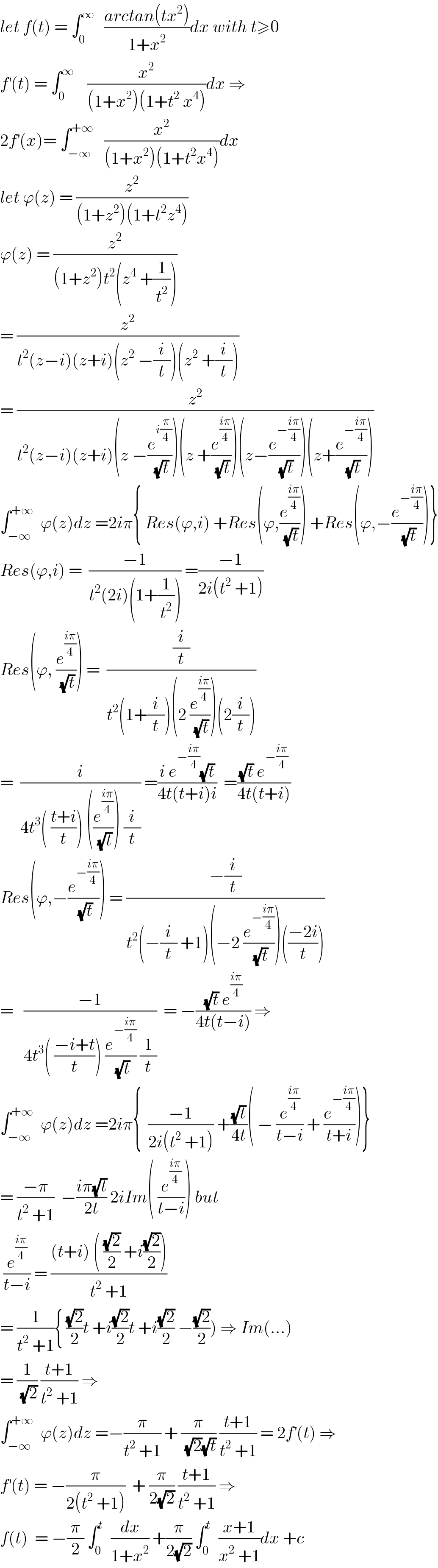let f(t) = ∫_0 ^∞    ((arctan(tx^2 ))/(1+x^2 ))dx with t≥0  f^′ (t) = ∫_0 ^∞     (x^2 /((1+x^2 )(1+t^2  x^4 )))dx ⇒  2f^′ (x)= ∫_(−∞) ^(+∞)    (x^2 /((1+x^2 )(1+t^2 x^4 )))dx  let ϕ(z) = (z^2 /((1+z^2 )(1+t^2 z^4 )))  ϕ(z) = (z^2 /((1+z^2 )t^2 (z^4  +(1/t^2 ))))  = (z^2 /(t^2 (z−i)(z+i)(z^2  −(i/t))(z^2  +(i/t))))  = (z^2 /(t^2 (z−i)(z+i)(z −(e^(i(π/4)) /(√t)))(z +(e^((iπ)/4) /(√t)))(z−(e^(−((iπ)/4)) /(√t)))(z+(e^(−((iπ)/4)) /(√t)))))  ∫_(−∞) ^(+∞)   ϕ(z)dz =2iπ{ Res(ϕ,i) +Res(ϕ,(e^((iπ)/4) /(√t))) +Res(ϕ,−(e^(−((iπ)/4)) /(√t)))}  Res(ϕ,i) =  ((−1)/(t^2 (2i)(1+(1/t^2 )))) =((−1)/(2i(t^2  +1)))  Res(ϕ, (e^((iπ)/4) /(√t))) =  ((i/t)/(t^2 (1+(i/t))(2 (e^((iπ)/4) /(√t)))(2(i/t))))  =  (i/(4t^3 ( ((t+i)/t)) ((e^((iπ)/4) /(√t))) (i/t))) =((i e^(−((iπ)/4)) (√t))/(4t(t+i)i))  =(((√t) e^(−((iπ)/4)) )/(4t(t+i)))  Res(ϕ,−(e^(−((iπ)/4)) /(√t))) = ((−(i/t))/(t^2 (−(i/t) +1)(−2 (e^(−((iπ)/4)) /(√t)))(((−2i)/t))))  =   ((−1)/(4t^3 ( ((−i+t)/t)) (e^(−((iπ)/4)) /(√t)) (1/t)))  = −(((√t) e^((iπ)/4) )/(4t(t−i))) ⇒  ∫_(−∞) ^(+∞)   ϕ(z)dz =2iπ{  ((−1)/(2i(t^2  +1))) +((√t)/(4t))( − (e^((iπ)/4) /(t−i)) + (e^(−((iπ)/4)) /(t+i)))}  = ((−π)/(t^2  +1))  −((iπ(√t))/(2t)) 2iIm( (e^((iπ)/4) /(t−i))) but   (e^((iπ)/4) /(t−i)) = (((t+i) ( ((√2)/2) +i((√2)/2)))/(t^2  +1))  = (1/(t^2  +1)){ ((√2)/2)t +i((√2)/2)t +i((√2)/2) −((√2)/2)) ⇒ Im(...)  = (1/(√2)) ((t+1)/(t^2  +1)) ⇒  ∫_(−∞) ^(+∞)   ϕ(z)dz =−(π/(t^2  +1)) + (π/((√2)(√t))) ((t+1)/(t^2  +1)) = 2f^′ (t) ⇒  f^′ (t) = −(π/(2(t^2  +1)))  + (π/(2(√2))) ((t+1)/(t^2  +1)) ⇒  f(t)  = −(π/2) ∫_0 ^t   (dx/(1+x^2 )) +(π/(2(√2))) ∫_0 ^t   ((x+1)/(x^2  +1))dx +c  