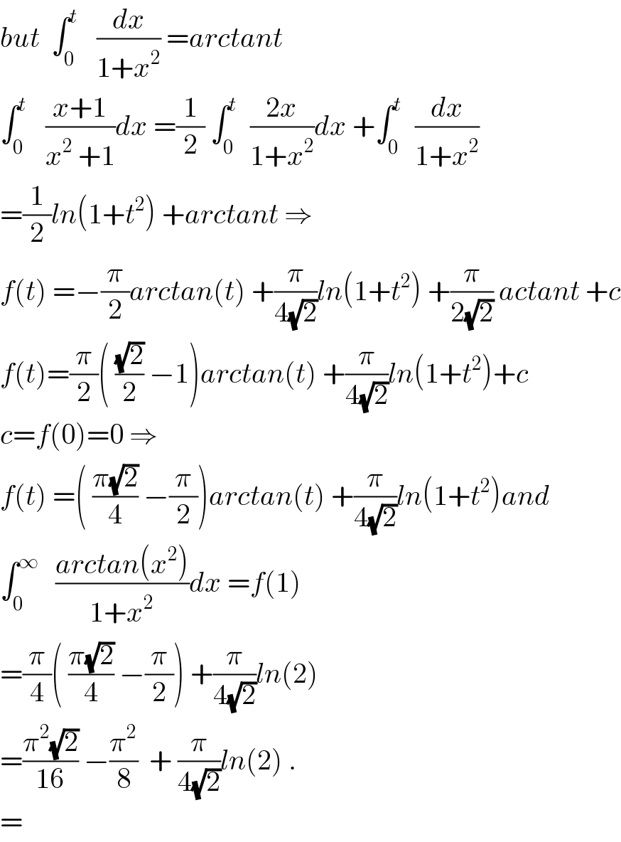 but  ∫_0 ^t    (dx/(1+x^2 )) =arctant  ∫_0 ^t    ((x+1)/(x^2  +1))dx =(1/2) ∫_0 ^t   ((2x)/(1+x^2 ))dx +∫_0 ^t   (dx/(1+x^2 ))  =(1/2)ln(1+t^2 ) +arctant ⇒  f(t) =−(π/2)arctan(t) +(π/(4(√2)))ln(1+t^2 ) +(π/(2(√2))) actant +c  f(t)=(π/2)( ((√2)/2) −1)arctan(t) +(π/(4(√2)))ln(1+t^2 )+c  c=f(0)=0 ⇒  f(t) =( ((π(√2))/4) −(π/2))arctan(t) +(π/(4(√2)))ln(1+t^2 )and  ∫_0 ^∞    ((arctan(x^2 ))/(1+x^2 ))dx =f(1)  =(π/4)( ((π(√2))/4) −(π/2)) +(π/(4(√2)))ln(2)  =((π^2 (√2))/(16)) −(π^2 /8)  + (π/(4(√2)))ln(2) .  =  