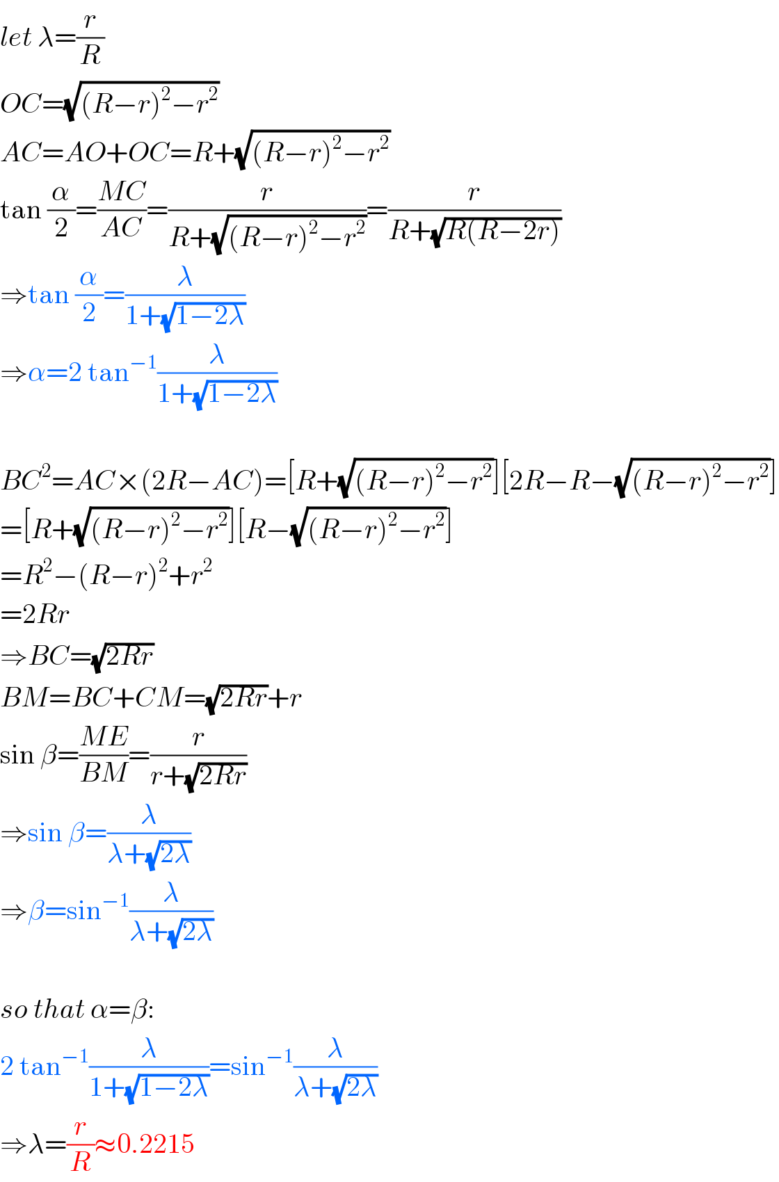 let λ=(r/R)  OC=(√((R−r)^2 −r^2 ))  AC=AO+OC=R+(√((R−r)^2 −r^2 ))  tan (α/2)=((MC)/(AC))=(r/(R+(√((R−r)^2 −r^2 ))))=(r/(R+(√(R(R−2r)))))  ⇒tan (α/2)=(λ/(1+(√(1−2λ))))  ⇒α=2 tan^(−1) (λ/(1+(√(1−2λ))))    BC^2 =AC×(2R−AC)=[R+(√((R−r)^2 −r^2 ))][2R−R−(√((R−r)^2 −r^2 ))]  =[R+(√((R−r)^2 −r^2 ))][R−(√((R−r)^2 −r^2 ))]  =R^2 −(R−r)^2 +r^2   =2Rr  ⇒BC=(√(2Rr))  BM=BC+CM=(√(2Rr))+r  sin β=((ME)/(BM))=(r/(r+(√(2Rr))))  ⇒sin β=(λ/(λ+(√(2λ))))  ⇒β=sin^(−1) (λ/(λ+(√(2λ))))    so that α=β:  2 tan^(−1) (λ/(1+(√(1−2λ))))=sin^(−1) (λ/(λ+(√(2λ))))  ⇒λ=(r/R)≈0.2215  