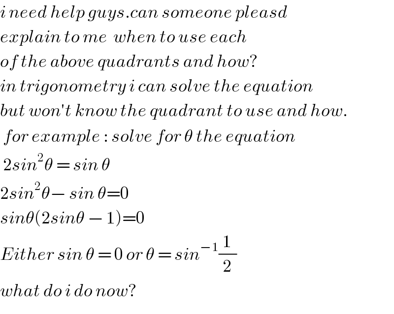i need help guys.can someone pleasd  explain to me  when to use each  of the above quadrants and how?   in trigonometry i can solve the equation  but won′t know the quadrant to use and how.   for example : solve for θ the equation   2sin^2 θ = sin θ  2sin^2 θ− sin θ=0  sinθ(2sinθ − 1)=0  Either sin θ = 0 or θ = sin^(−1) (1/2)  what do i do now?  