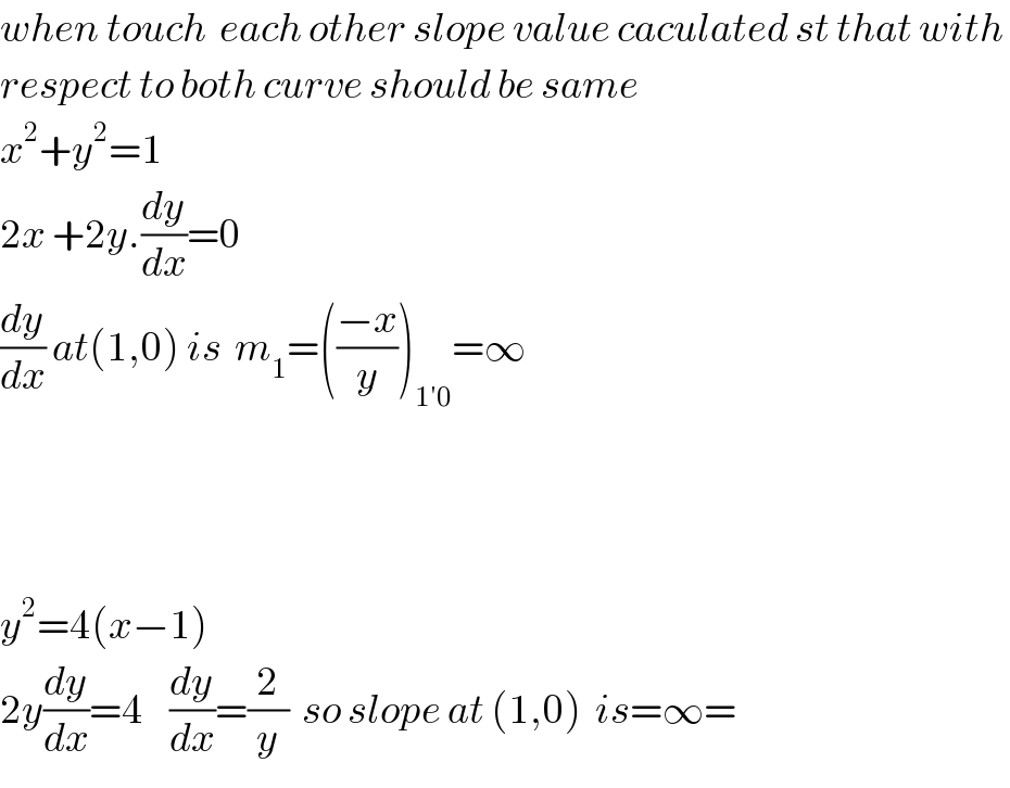 when touch  each other slope value caculated st that with   respect to both curve should be same  x^2 +y^2 =1  2x +2y.(dy/dx)=0  (dy/dx) at(1,0) is  m_1 =(((−x)/y))_(1′0) =∞        y^2 =4(x−1)  2y(dy/dx)=4    (dy/dx)=(2/y)  so slope at (1,0)  is=∞=  