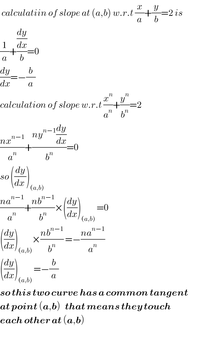  calculatiin of slope at (a,b) w.r.t (x/a)+(y/b)=2 is  (1/a)+((dy/dx)/b)=0  (dy/dx)=−(b/a)  calculation of slope w.r.t (x^n /a^n )+(y^n /b^n )=2  ((nx^(n−1) )/a^n )+((ny^(n−1) (dy/dx))/b^n )=0  so ((dy/(dx )))_((a,b))   ((na^(n−1) )/a^n )+((nb^(n−1) )/b^n )×((dy/dx))_((a,b))  =0  ((dy/dx))_((a,b)) ×((nb^(n−1) )/b^n ) =−((na^(n−1) )/a^n )  ((dy/dx))_((a,b))  =−(b/a)  so this two curve has a common tangent  at point (a,b)   that means they touch  each other at (a,b)    